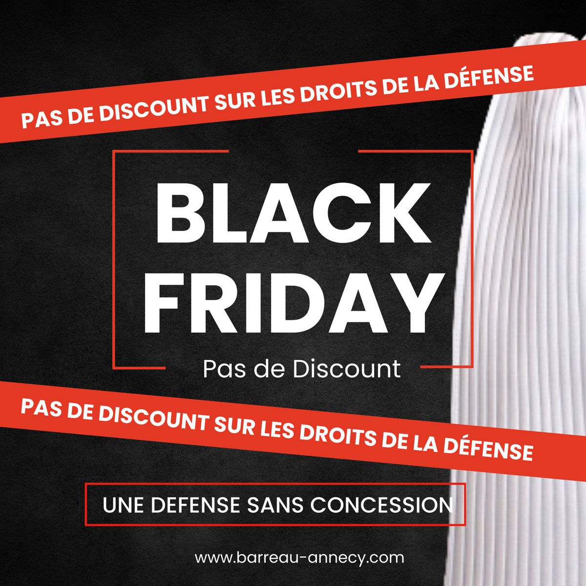BLACK FRIDAY
Les avocats du Barreau d'Annecy -  <a href="/avocatsannecy/">Avocats Annecy</a>  ne proposeront jamais de réduction sur l'exercice des droits de la défense.
<a href="/CNBarreaux/">Conseil national des barreaux - les avocats</a> 
<a href="/Conf_Batonniers/">ConférenceBâtonniers</a> 
<a href="/BatonniersCOBRA/">Conférence des Bâtonniers Rhône Alpes - COBRA</a>