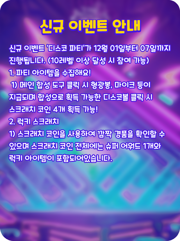 [신규 이벤트 안내]
💃신규 이벤트 '디스코 파티'가 12월 01일부터 07일까지 진행됩니다. (10레벨 이상 달성 시 참여 가능)
💡1. 파티 아이템을 수집해요!
 1) 메인 합성 도구 클릭 시 형광봉, 마이크 등이 지급되며 합성으로 획득 가능한 디스코볼 클릭 시 스크래치 코인 4개 획득 가능!
🎤2. 럭키