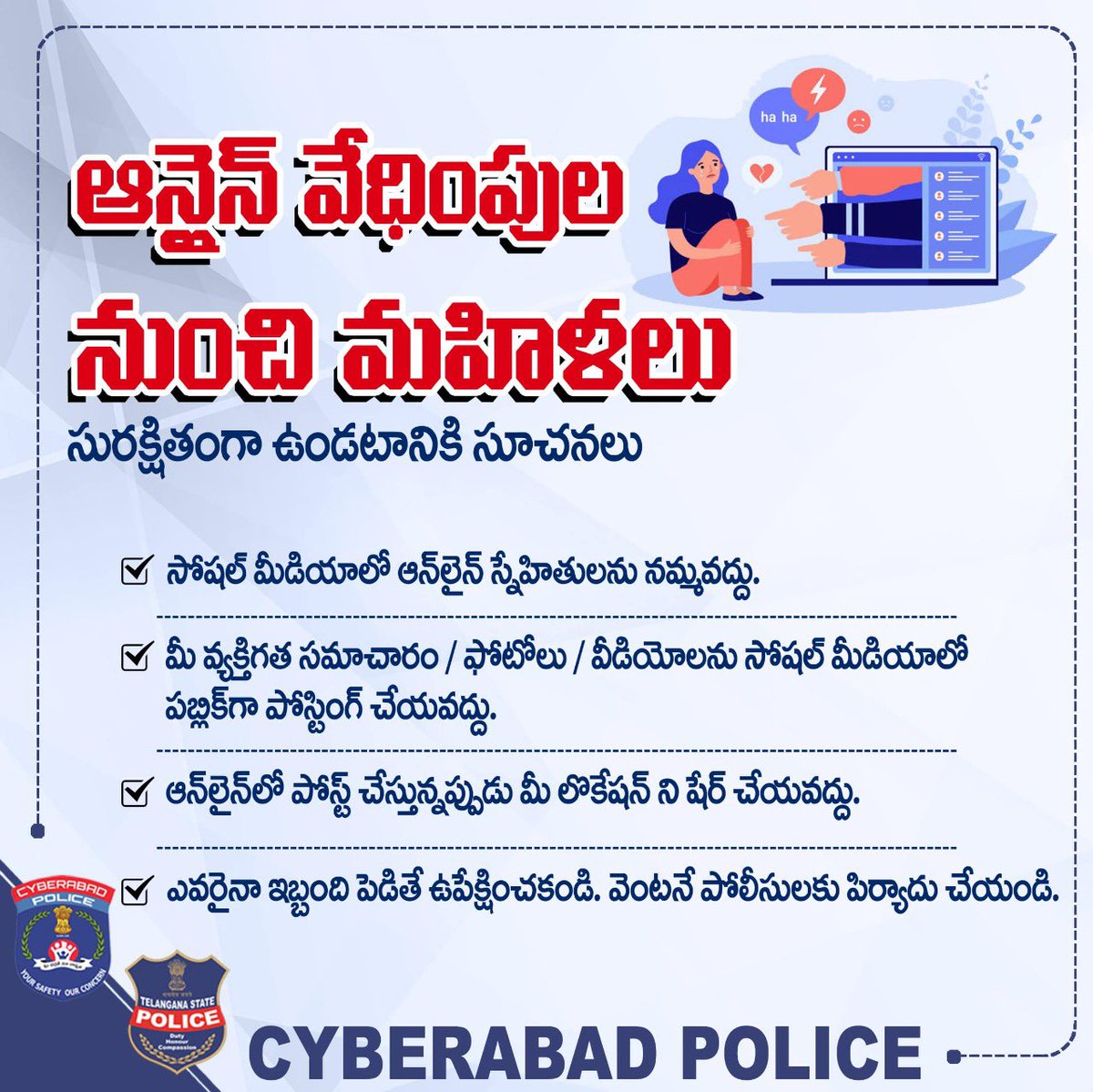 ఆన్లైన్ వేధింపుల నుంచి మహిళలు సురక్షితంగా ఉండటానికి సూచనలు

◆ సోషల్ మీడియాలో ఆన్‌లైన్ స్నేహితులను నమ్మవద్దు.

◆ మీ వ్యక్తిగత సమాచారం / ఫోటోలు / వీడియోలను సోషల్ మీడియాలో పబ్లిక్‌గా పోస్టింగ్ చేయవద్దు. 

◆ ఎవరైనా ఇబ్బంది పెడితే ఉపేక్షించకండి. వెంటనే పోలీసులకు పిర్యాదు చేయండి.