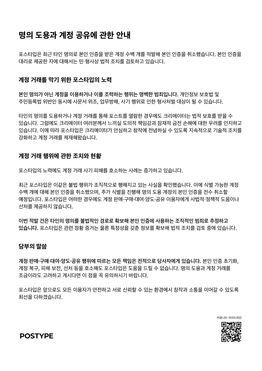 명의 도용과 계정 거래에 관한 안내 포스타입은 최근 타인 명의로 본인 인증을 받은 계정 수백 개를 적발해 본인 인증을 취소했습니다.  본인 인증을 대리로 제공한 자에 대해서는 민・형사상 법적 조치를 검토하고 있습니다. 계정
