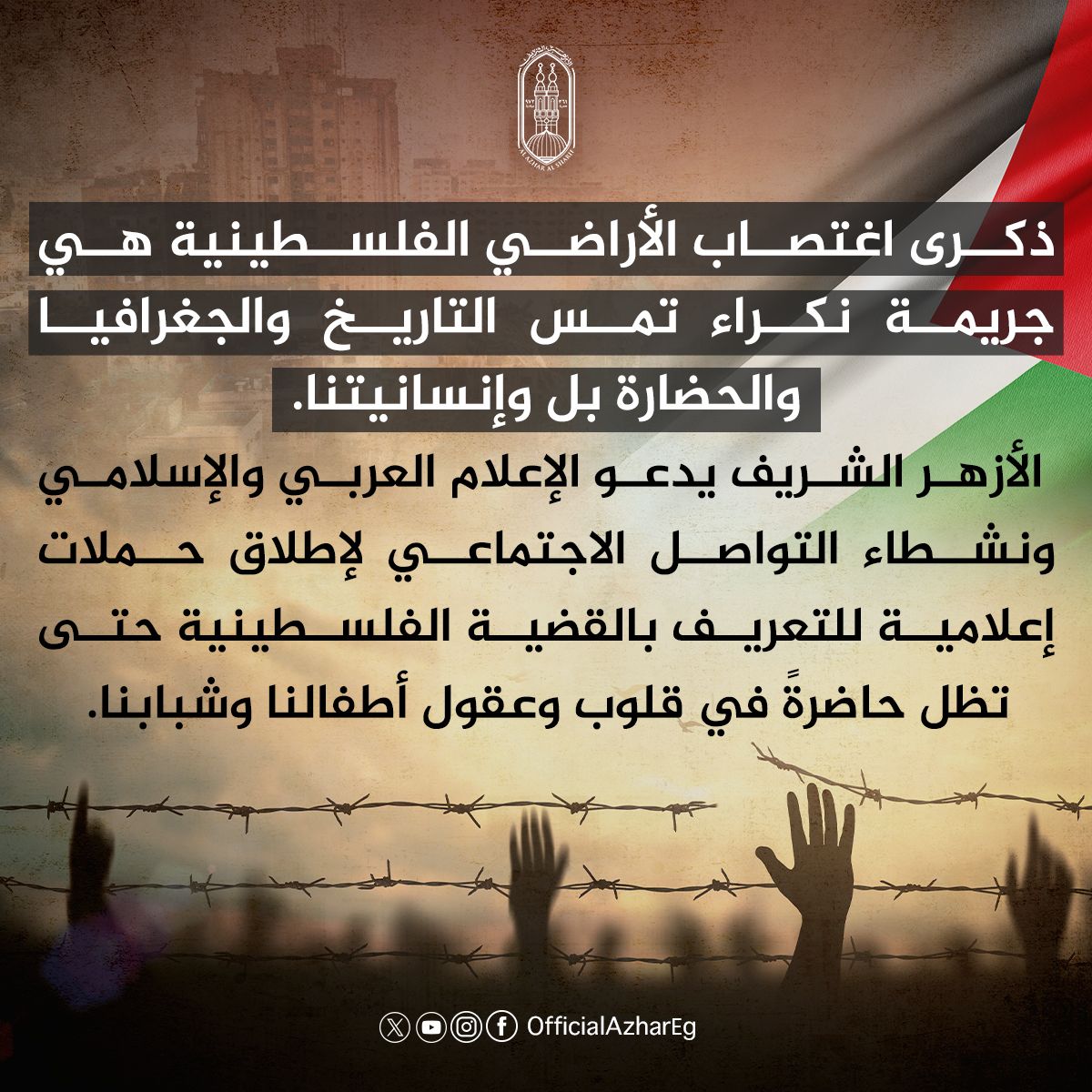 AlAzhar's tweet photo. إن ذكرى اغتصاب الأراضي الفلسطينية أو ما يُعرف سياسيًّا بذكرى تقسيم فلسطين، التي تحل في ال ٢٩ من نوفمبر من كل عام، هي أحد أسوأ المناسبات في التاريخ الحديث، وهي جريمة نكراء تمس التاريخ والجغرافيا والحضارة بل وإنسانيتنا.

إن الكيان المجرم الذي فعل فعلته بالأمس، منذ أكثر من ٧٠ عامًا، واغتصب أجزاء كبيرة من أرض فلسطين بالقوة وبالدم، وعلى أشلاء الضعفاء والأطفال والنساء، في ظل صمت دولي يشبه صمت القبور، ما زال -هو نفسه-  يمارس جرائمه الوحشية على أرض غزة الأبية، في ظل صمتٍ دوليٍّ أشد وأفظع.

إن الأزهر إذ يذكِّر العالم بهذا اليوم الدولي المؤسف، فإنه يستنهض إنسانية العالم، التي أصبحت على المحك، للوقوف صفًّا واحدًا ضد هذا الكيان الصهيوني الإرهابي المجرم، حتى يكف إرهابه عن الشعب الفلسطيني، وحتى تعود الحقوق الفلسطينية كاملة لأصحاب الأرض، وفي مقدمتها مدينة القدس. 

وتزامنًا مع هذا اليوم، يدعو الأزهر الشريف الإعلام العربي والإسلامي ونشطاء التواصل الاجتماعي لإطلاق حملات إعلامية للتعريف بالقضية الفلسطينية بأساليب جاذبة؛ حتى تظلَّ حاضرة في قلوب وعقول الأطفال والشباب في مواجهة الحملات الممنهجة على مواقع التواصل الاجتماعي الهادفة لطمس معالم القضية، إلى أن يُعيد الله الحق لأصحابه..