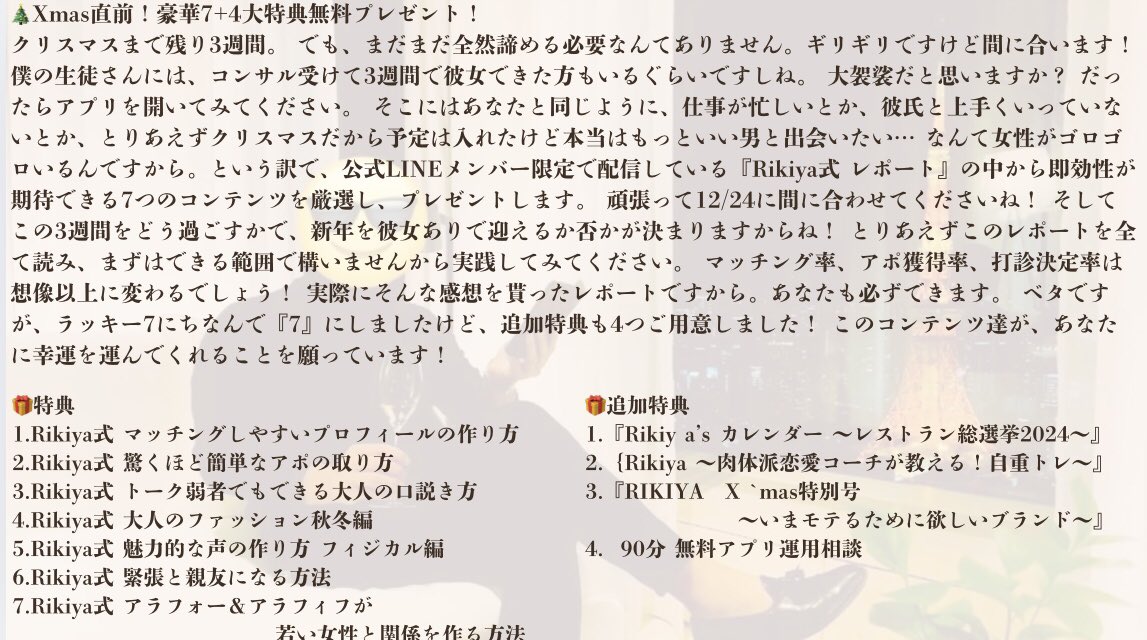 Rikiya410's tweet photo. 🎄クリスマス直前！🎄
豪華7+4大特典無料プレゼント！

まだまだ間に合うクリスマスディナー🥂
大人のためのアプリ戦略！

公式LINEメンバー限定で配信していたRikiya式レポートを3日間限定で大放出します！

🎁総文字数105,063！
🎁豪華7大特典+α
🎁大人のためのアプリ攻略徹底解説

【受取方法】
①いいね＆リツイート
②リンクに「7」と入力し受け取り
https://t.co/Tcj9foYXts
③感想付き引用RTで追加特典

🎁特典
1.Rikiya式 マッチングしやすいプロフィールの作り方

2.Rikiya式 驚くほど簡単なアポの取り方 

3.Rikiya式 トーク弱者でもできる大人の口説き方 

4.Rikiya式 大人のファッション秋冬編 

5.Rikiya式 魅力的な声の作り方 フィジカル編 

6.Rikiya式 緊張と親友になる方法 

7.Rikiya式 アラフォー＆アラフィフが若い女性と関係を作る方法

🎁追加特典
1.『Rikiy a’s カレンダー 〜レストラン総選挙2024〜』

2.｛Rikiya 〜肉体派恋愛コーチが教える！自重トレ〜』

3.『RIKIYA　X `mas特別号 〜いまモテるために欲しいブランド〜』

4.  90分 無料アプリ運用相談
