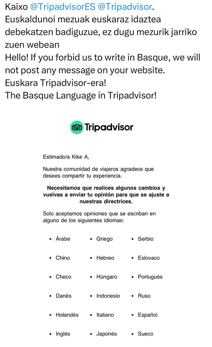 Tripadvisor-ek ez ditu euskarazko mezuak onartzen.
Astebururako entretenimendua:
- Establezimendu bati buruzko mezua euskaraz idatzi bertan.
- Beste hizkuntza batean idazteko eskaera jasoko duzue.
- Euskara eskatuz mezua idatzi beraiei sare sozialetan.
(Eredua argazkian)