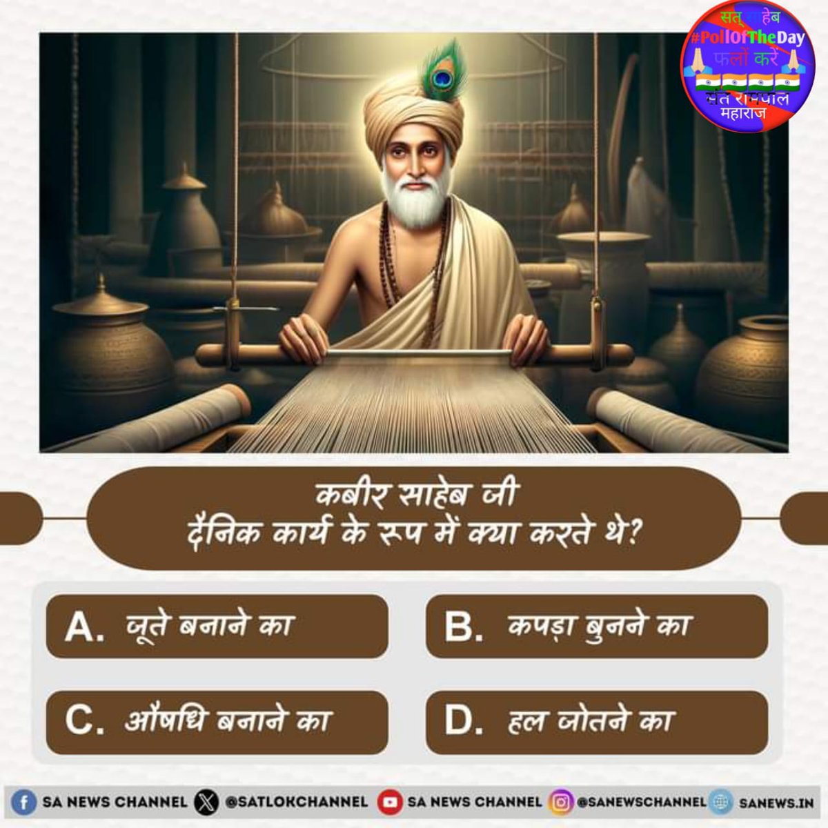 #PollOfTheDay कबीर साहेब जी दैनिक कार्य के रूप में क्या करते थे?

A. जूते बनाने का 
B. कपड़ा बुनने का
C. औषधि बनाने का
D. हल जोतने का

अपना उत्तर हमें कमेंट बॉक्स में बताएं💐💐