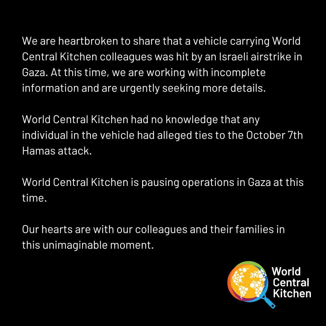 We are heartbroken to share that a vehicle carrying World Central Kitchen colleagues was hit by an Israeli airstrike in Gaza.

At this time, we are working with incomplete information and are urgently seeking more details.

World Central Kitchen had no knowledge that any individual in the vehicle had alleged ties to the October 7th Hamas attack. 

World Central Kitchen is pausing operations in Gaza at this time. 

Our hearts are with our colleagues and their families in this unimaginable moment.

