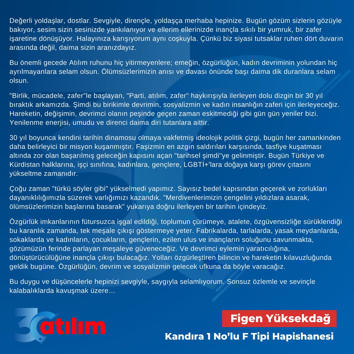 "Birlik, mücadele, zafer"le başlayan, "Parti, atılım, zafer" haykırışıyla ilerleyen dolu dizgin bir 30 yıl bıraktık arkamızda. Şimdi bu birikimle devrimin, sosyalizmin ve kadın insanlığın zaferi için ilerleyeceğiz. Hareketin, değişimin, devrimci olanın peşinde geçen zaman