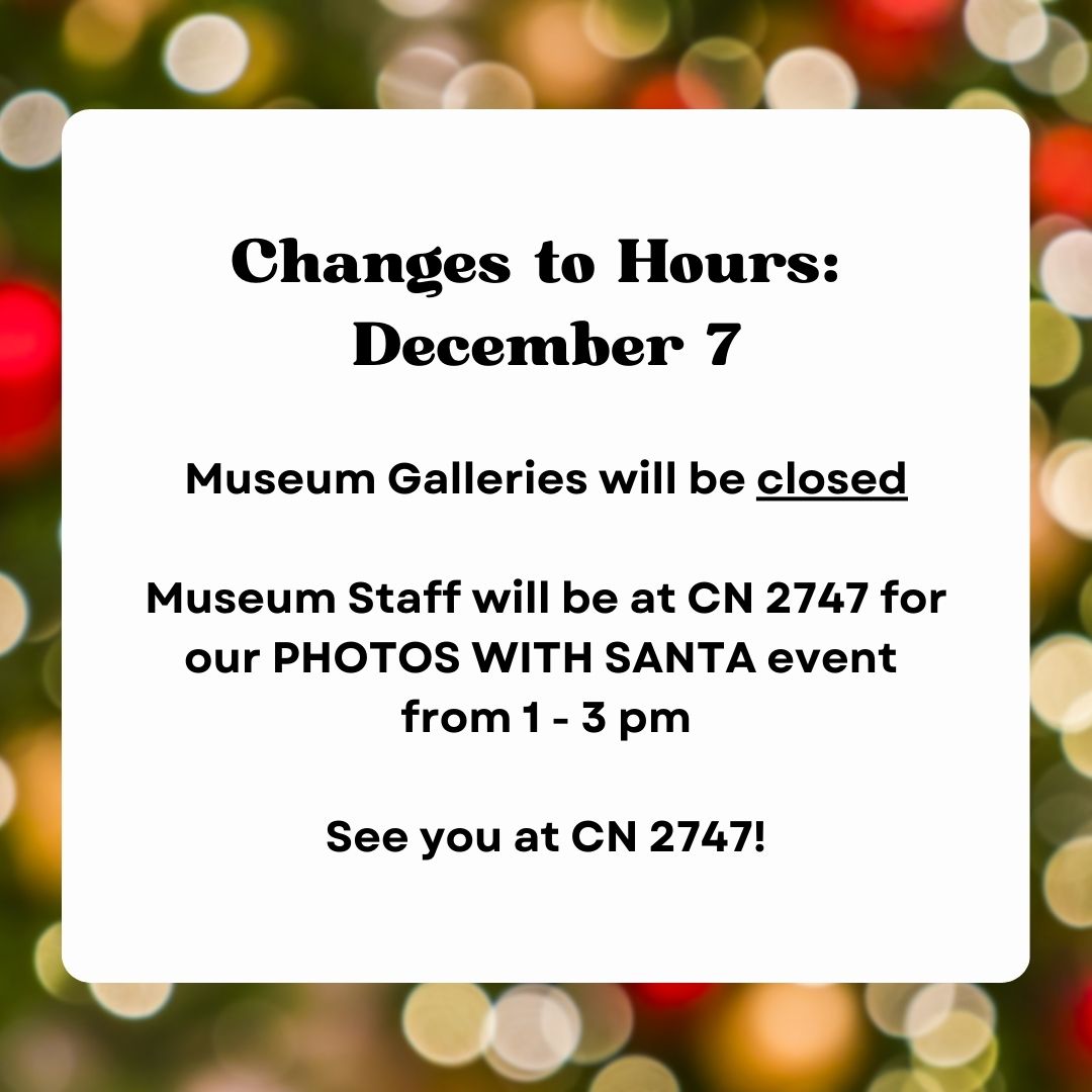 Changes to Hours: December 7
Museum Galleries will be closed that day. Museum Staff will be at CN 2747 for our PHOTOS WITH SANTA event from 1-3 pm. See you there!