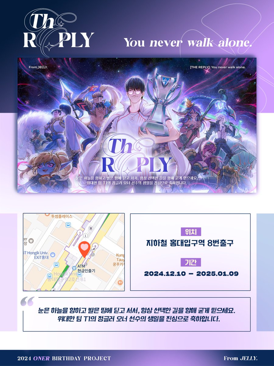 2024 ONER BIRTHDAY PROJECT
[The REPLY] : you never walk alone.
Part II: 홍대 지하철 광고

“눈은 하늘을 향하고 발은 땅에 딛고 서서, 항상 선택한 길을 향해 굳게 믿으세요. 위대한 팀 T1의 정글러 오너 선수의 생일을 진심으로 축하합니다.”

📍서울 2호선 홍대입구역 8번출구
🗓️