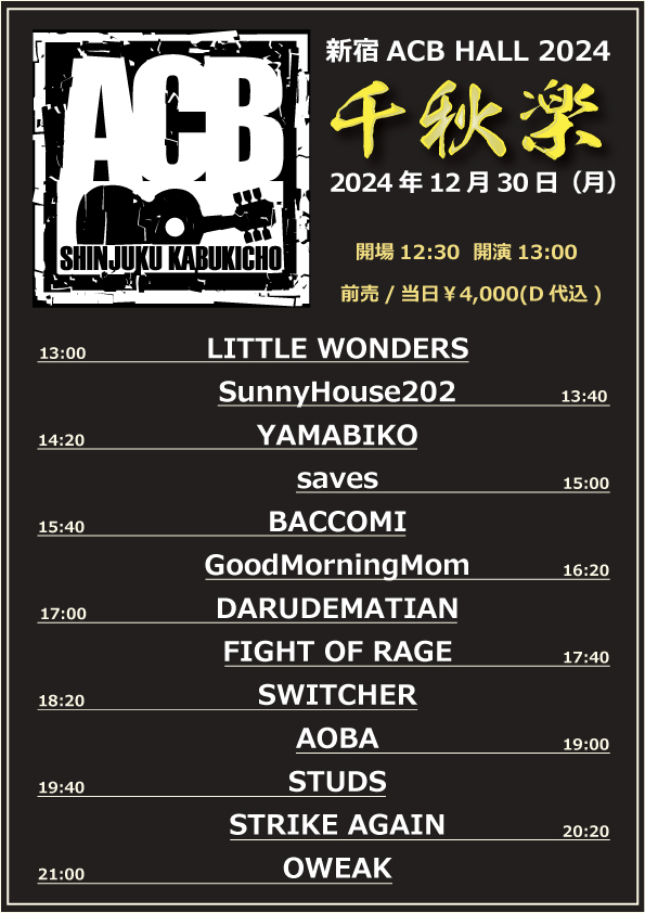 【ACB Live info】

新宿ACB HALL pre『ACB 2024～千秋楽～』

2023年12月30日(月)
開場12:30/開演13:00
前売、当日￥3400　別途D代￥600
出演
LITTLE WONDERS/SunnyHouse202/YAMABIKO/saves/BACCOMI/GoodMorningMom/DARUDEMATIAN/
FIGHT OF RAGE/SWITCHER/AOBA/STUDS/STRIKE AGAIN/OWEAK