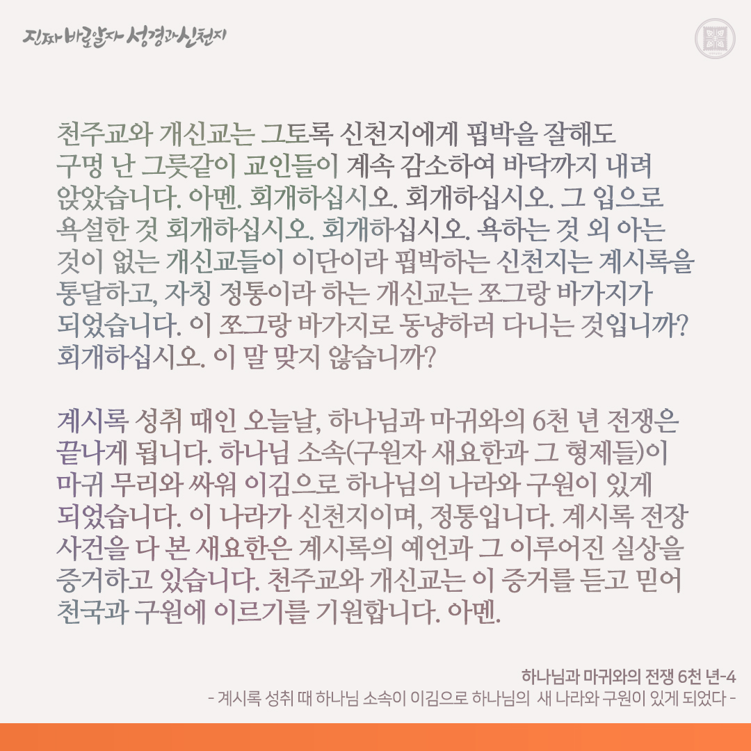 하나님과 마귀와의 전쟁 6천 년
- 계시록 성취 때 하나님 소속이 이김으로 하나님의  새 나라와 구원이 있게 되었다 -

성경 역사 6천 년은 하나님과 마귀와의 전쟁의 역사였습니다. 계시록 성취 때인 오늘날의 전쟁은 하나님과 마귀와의 마지막 전쟁입니다.

계 2-3장의 일곱 사자는 예수님이