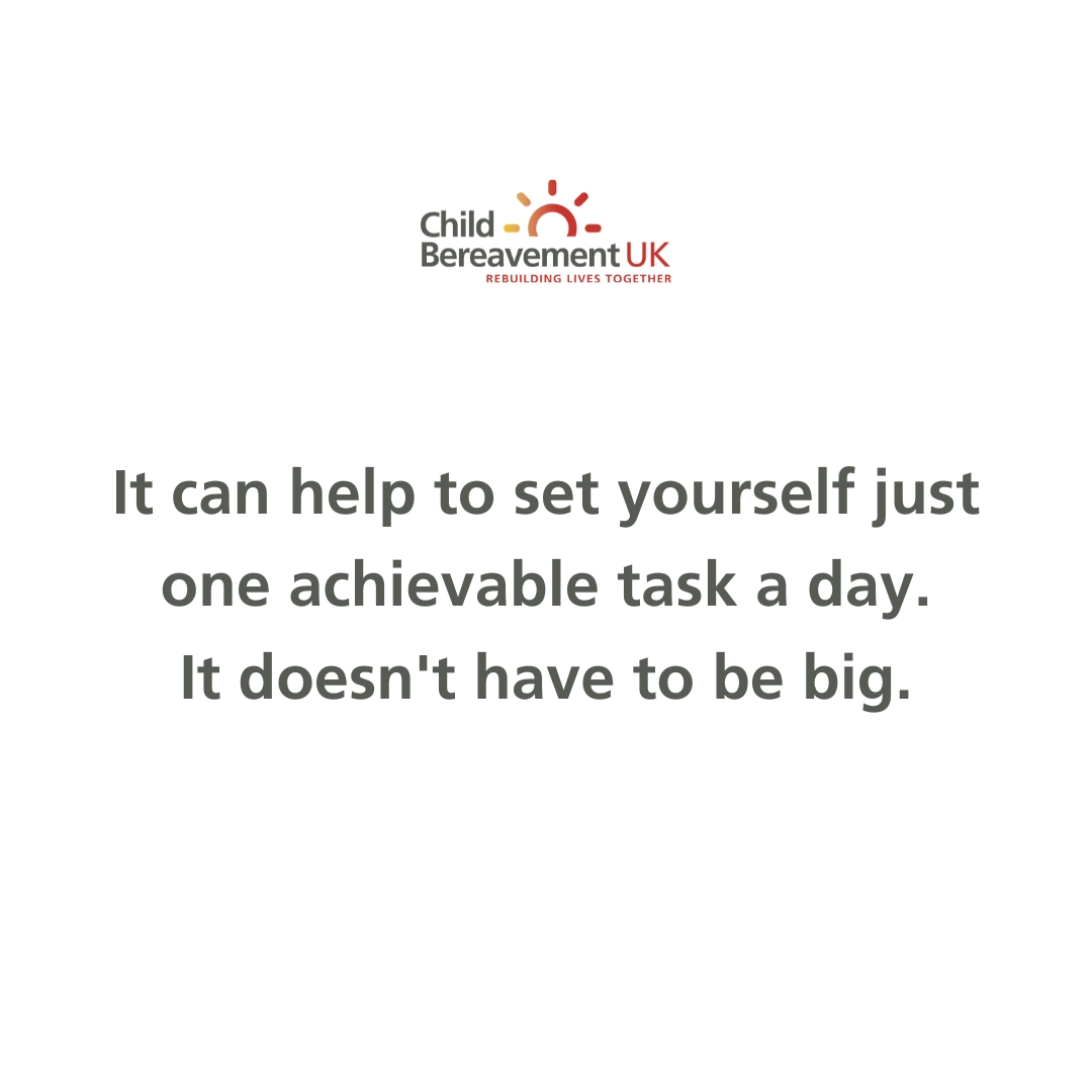 When you’re grieving, you may find it difficult to concentrate and that nothing feels important or achievable. It can help to set yourself just one achievable task a day.

It doesn’t have to be big – it could be something as simple as watching a favourite film or going for a