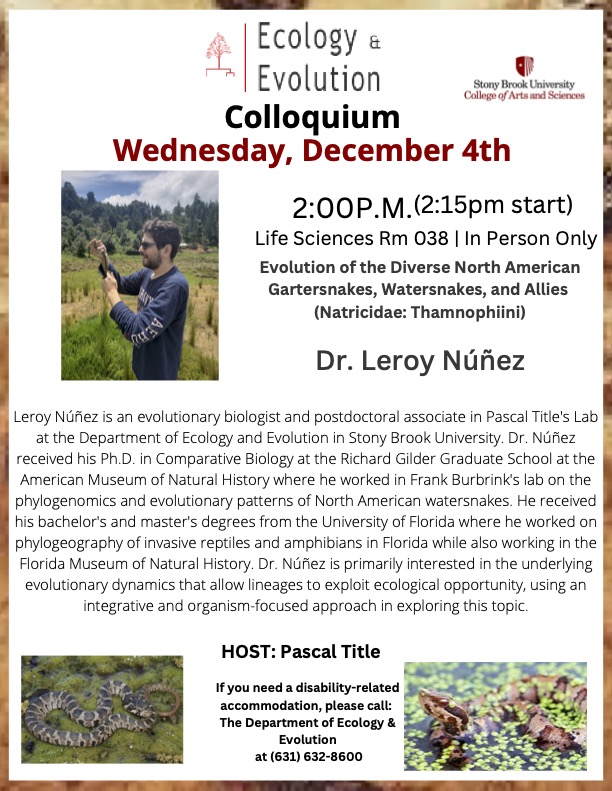 Stony Brook University College of Arts & Sciences (@sbuartssciences) on Twitter photo Wednesday, Dec. 4, attend the <a href="/sbuEcoEvo/">SBU Ecology & Evolution</a> colloquium: Dr. Leroy NĂșñez, "Evolution of the Diverse North American Gartersnakes, Watersnakes, & Allies (Natricidae: Thamnophiini)." Happening at 2:00 pm in the Life Sciences Building, RM 038. More info: bit.ly/47zmP4W Wednesday, Dec. 4, attend the <a href="/sbuEcoEvo/">SBU Ecology & Evolution</a> colloquium: Dr. Leroy NĂșñez, "Evolution of the Diverse North American Gartersnakes, Watersnakes, & Allies (Natricidae: Thamnophiini)." Happening at 2:00 pm in the Life Sciences Building, RM 038. More info: bit.ly/47zmP4W