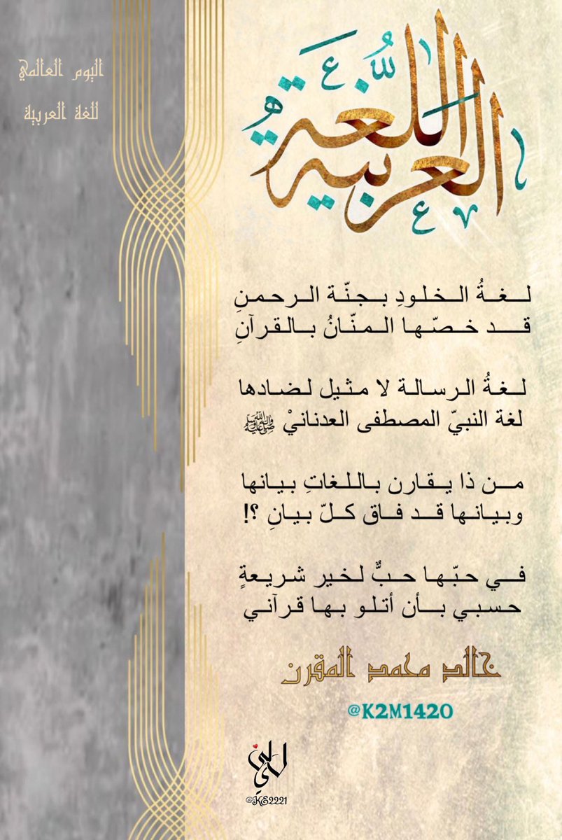 لغةُ الخلودِ بجنّة الرحمنِ
قد خصّها المنّانُ بالقرآنِ

لغةُ الرسالة لا مثيل لضادها
لغة النبيّ المصطفى العدنانيْ ﷺ 

من ذا يقارن باللغاتِ بيانها
وبيانها قد فاق كلّ بيانِ ؟!

في حبّها حبًٌ لخير شريعةٍ
حسبي بأن أتلو بها قرآني

#خالد_بن_محمد_المقرن   #اليوم_العالمي_للغة_العربية