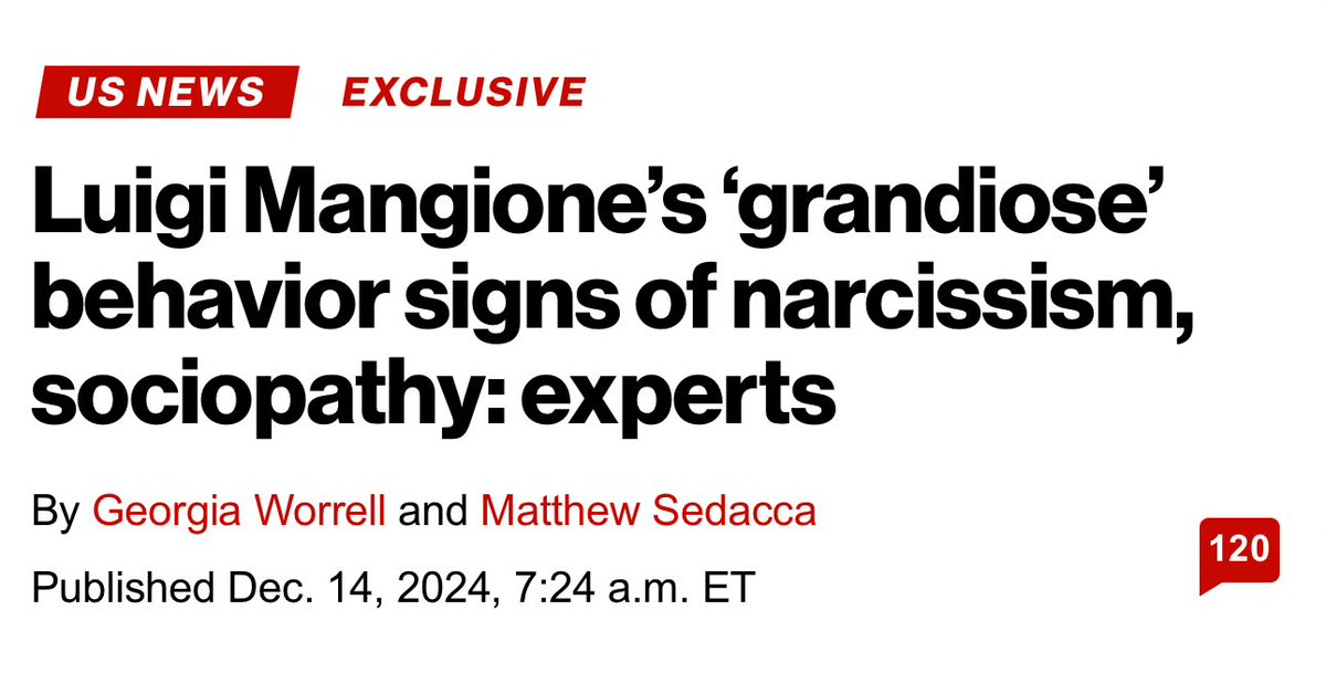 From the NY Post:

He’s a legend in his own mind. 
Luigi Mangione, the Ivy League grad accused of assassinating United Healthcare CEO Brian Thompson on a midtown Manhattan sidewalk, displayed a pattern of “grandiose” behavior associated with personality disorders like narcissism