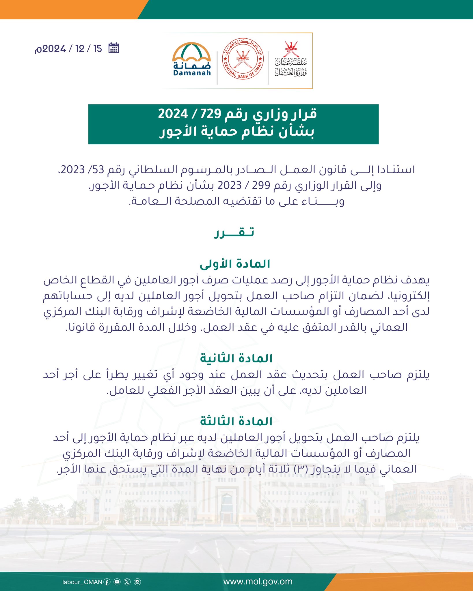 تصميم يحتوي على 
قرار وزاري
رقم      /2024
بشأن نظام حماية الأجور
استنادا إلى قانون العمـــــل الصادر بالمرسوم السلطاني رقم 53/ 2023، 
و إلى القرار الوزاري رقم 299 / 2023 بشأن نظام حماية الأجور،
وبناء على ما  تقتضيـه المصلحةالعامة.

تقرر
المادة الأولى
يهدف نظام حماية الأجور إلى رصد عمليات صرف أجور العاملين في القطاع الخاص إلكترونيا، لضمان التزام صاحب العمل بتحويل أجور العاملين لديه إلى حساباتهم لدى أحد المصارف أو المؤسسات المالية الخاضعة لإشراف ورقابة البنك المركزي العماني بالقدر المتفق عليه في عقد العمل، وخلال المدة المقررة قانونا.
المادة الثانية
يلتزم صاحب العمل بتحديث عقد العمل عند وجود أي تغيير يطرأ على أجر أحد العاملين لديه، على أن يبين العقد الأجر الفعلي للعامل.  

المــادة الثالثة
يلتزم صاحب العمل بتحويل أجور العاملين لديه عبر نظام حماية الأجور إلى أحد المصارف أو المؤسسات المالية الخاضعة لإشراف ورقابة البنك المركزي العماني فيما لا يتجاوز (٣) ثلاثة أيام من نهاية المدة التي يستحق عنها الأجر.