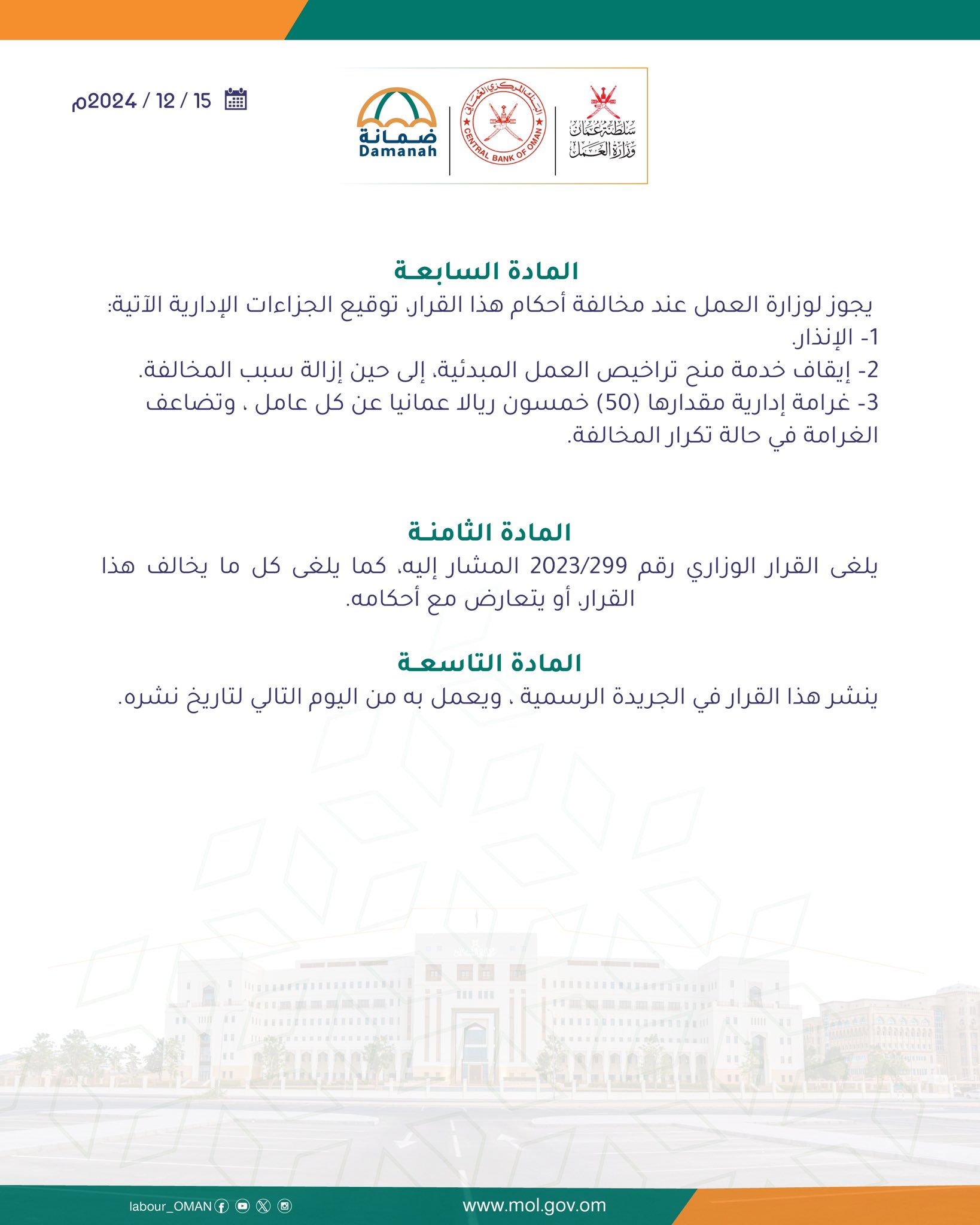 تصميم يحتوي على 

المــادة السابعة
يجوز لوزارة العمل عند مخالفة أحكام هذا القرار، توقيع الجزاءات الإدارية الآتية:
1– الإنذار.
2– إيقاف خدمة منح تراخيص العمل المبدئية، إلى حين إزالة سبب المخالفة.
3– غرامة إدارية مقدارها (٥٠) خمسون ريالا عمانيا عن كل عامل ، وتضاعف الغرامة في حالة تكرار المخالفة.

المــادة الثامنة
يلغى القرار الوزاري رقم 299/2023 المشار إليه، كما يلغى كل ما يخالف هذا القرار، أو يتعارض مع أحكامه.
المــادة التاسعة

ينشر هذا القرار في الجريدة الرسمية ، ويعمل به من اليوم التالي لتاريخ نشره.

صدر في:                           1446 هـــــ
الموافــــق:                          2024م
د. محاد بن سعيد بن علي باعوين
وزيـــــــــــــــــــــــــــــــــــــــــــــــــــــــــر العمــــــــــــــــــــــــــــــــــــــــــــــــــــــــــــل