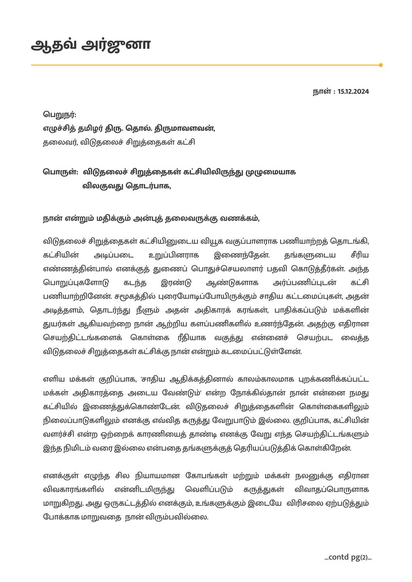 AadhavArjuna's tweet photo. பெறுநர்; 
                   எழுச்சித் தமிழர் திரு.தொல். திருமாவளவன்,
                   தலைவர், விடுதலைச் சிறுத்தைகள் கட்சி,

பொருள்; விடுதலைச் சிறுத்தைகள் கட்சியிலிருந்து முழுமையாக விலகுவது தொடர்பாக,

நான் என்றும் மதிக்கும் அன்புத் தலைவருக்கு வணக்கம்,

விடுதலைச் சிறுத்தைகள் கட்சியினுடைய வியூக வகுப்பாளராக பணியாற்றத் தொடங்கி, கட்சியின் அடிப்படை உறுப்பினராக இணைந்தேன். தங்களுடைய சீரிய எண்ணத்தின்பால் எனக்குத் துணைப் பொதுச்செயலாளர் பதவி கொடுத்தீர்கள். அந்த பொறுப்புகளோடு கடந்த இரண்டு ஆண்டுகளாக அர்ப்பணிப்புடன் கட்சி பணியாற்றினேன். சமூகத்தில் புரையோடிப்போயிருக்கும் சாதிய கட்டமைப்புகள், அதன் அடித்தளம், தொடர்ந்து நீளும் அதன் அதிகாரக் கரங்கள், பாதிக்கப்படும் மக்களின் துயர்கள் ஆகியவற்றை நான் ஆற்றிய களப்பணிகளில் உணர்ந்தேன். அதற்கு எதிரான செயற்திட்டங்களைக் கொள்கை ரீதியாக வகுத்து என்னைச் செயற்பட வைத்த விடுதலைச் சிறுத்தைகள் கட்சிக்கு நான் என்றும் கடமைப்பட்டுள்ளேன்.

எளிய மக்கள் குறிப்பாக, 'சாதிய ஆதிக்கத்தினால் காலம்காலமாக புறக்கணிக்கப்பட்ட மக்கள் அதிகாரத்தை அடைய வேண்டும்' என்ற நோக்கில்தான் நான் என்னை நமது கட்சியில் இணைத்துக்கொண்டேன். விடுதலைச் சிறுத்தைகளின் கொள்கைகளிலும் நிலைப்பாடுகளிலும் எனக்கு எவ்வித கருத்து வேறுபாடும் இல்லை. குறிப்பாக, கட்சியின் வளர்ச்சி என்ற ஒற்றைக் காரணியைத் தாண்டி எனக்கு வேறு எந்த செயற்திட்டங்களும் இந்த நிமிடம் வரை இல்லை என்பதை தங்களுக்குத் தெரியப்படுத்திக் கொள்கிறேன்.

எனக்குள் எழுந்த சில நியாயமான கோபங்கள் மற்றும் மக்கள் நலனுக்கு எதிரான விவகாரங்களில் என்னிடமிருந்து வெளிப்படும் கருத்துகள் விவாதப்பொருளாக மாறுகிறது. அது ஒருகட்டத்தில் எனக்கும், உங்களுக்கும் இடையே  விரிசலை ஏற்படுத்தும் போக்காக மாறுவதை  நான் விரும்பவில்லை.

ஏற்கனவே, கட்சியிலிருந்து என்னை ஆறு மாதம் இடை நீக்கம் செய்யப்பட்டிருக்கும் நிலையில், இதுபோன்ற வீணான விவாதங்களுக்கு வழிவகுக்க கூடாது என்று எண்ணுகிறேன்.

இனி வருங்காலங்களில், புரட்சியாளர் அம்பேத்கர் கூறியதை போல “அதிகாரத்தை நோக்கி கேள்வி எழுப்புங்கள்” என்கிற அடிப்பையில்  'சாதி ஒழிப்பு, சமூக நீதி, எளிய மக்களுக்கான அரசியல் உரிமைகள் என்ற நிலைப்பாட்டோடு மதப் பெரும்பான்மைவாதம், பெண்ணடிமைத்தனம், மக்களை வஞ்சிக்கும் ஊழல் ஆகியவற்றை ஒழிக்கும்' அரசியல் போராட்டங்களில் தங்களுடன் தொடர்ந்து பயணிக்கவே விரும்புகிறேன். எனவே, என்னைப் பற்றிய தேவையற்ற விவாதங்கள் பொதுவெளியில் தொடராமல் இருக்க வேண்டும் என்ற நோக்கில் விடுதலைச் சிறுத்தைகள் கட்சியிலிருந்து முழுமையாக என்னை விடுவித்துக்கொள்வது என்று முடிவெடுத்துள்ளேன்.

அரசியல் களத்தில் என்னைப் பயணப்பட வைத்து, நேரடியாகக் களமாடச் செய்த தங்களுக்கும் விடுதலைச்  சிறுத்தைகள் கட்சியின் தோழர்களுக்கும் எனது நன்றியையும் அன்பையும் தெரிவித்துக்கொள்கிறேன். கட்சியிலிருந்து வெளியேறும் இந்த கனமான முடிவை கனத்த இதயத்துடன் காலத்தின் சூழ்நிலைக் கருதியே எடுத்துள்ளேன். இனி வரும் காலங்களில் உங்கள் வாழ்த்துகளுடன், மக்களுக்கான ஜனநாயகம், சமத்துவம், சமநீதி என்ற அடிப்படையில் எனது அரசியல் பயணம் தொடரும்...

வாய்மையே வெல்லும்!
        
 நன்றி!
ஆதவ் அர்ஜுனா