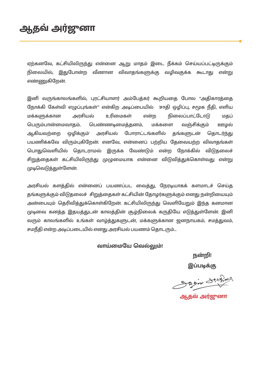 AadhavArjuna's tweet photo. பெறுநர்; 
                   எழுச்சித் தமிழர் திரு.தொல். திருமாவளவன்,
                   தலைவர், விடுதலைச் சிறுத்தைகள் கட்சி,

பொருள்; விடுதலைச் சிறுத்தைகள் கட்சியிலிருந்து முழுமையாக விலகுவது தொடர்பாக,

நான் என்றும் மதிக்கும் அன்புத் தலைவருக்கு வணக்கம்,

விடுதலைச் சிறுத்தைகள் கட்சியினுடைய வியூக வகுப்பாளராக பணியாற்றத் தொடங்கி, கட்சியின் அடிப்படை உறுப்பினராக இணைந்தேன். தங்களுடைய சீரிய எண்ணத்தின்பால் எனக்குத் துணைப் பொதுச்செயலாளர் பதவி கொடுத்தீர்கள். அந்த பொறுப்புகளோடு கடந்த இரண்டு ஆண்டுகளாக அர்ப்பணிப்புடன் கட்சி பணியாற்றினேன். சமூகத்தில் புரையோடிப்போயிருக்கும் சாதிய கட்டமைப்புகள், அதன் அடித்தளம், தொடர்ந்து நீளும் அதன் அதிகாரக் கரங்கள், பாதிக்கப்படும் மக்களின் துயர்கள் ஆகியவற்றை நான் ஆற்றிய களப்பணிகளில் உணர்ந்தேன். அதற்கு எதிரான செயற்திட்டங்களைக் கொள்கை ரீதியாக வகுத்து என்னைச் செயற்பட வைத்த விடுதலைச் சிறுத்தைகள் கட்சிக்கு நான் என்றும் கடமைப்பட்டுள்ளேன்.

எளிய மக்கள் குறிப்பாக, 'சாதிய ஆதிக்கத்தினால் காலம்காலமாக புறக்கணிக்கப்பட்ட மக்கள் அதிகாரத்தை அடைய வேண்டும்' என்ற நோக்கில்தான் நான் என்னை நமது கட்சியில் இணைத்துக்கொண்டேன். விடுதலைச் சிறுத்தைகளின் கொள்கைகளிலும் நிலைப்பாடுகளிலும் எனக்கு எவ்வித கருத்து வேறுபாடும் இல்லை. குறிப்பாக, கட்சியின் வளர்ச்சி என்ற ஒற்றைக் காரணியைத் தாண்டி எனக்கு வேறு எந்த செயற்திட்டங்களும் இந்த நிமிடம் வரை இல்லை என்பதை தங்களுக்குத் தெரியப்படுத்திக் கொள்கிறேன்.

எனக்குள் எழுந்த சில நியாயமான கோபங்கள் மற்றும் மக்கள் நலனுக்கு எதிரான விவகாரங்களில் என்னிடமிருந்து வெளிப்படும் கருத்துகள் விவாதப்பொருளாக மாறுகிறது. அது ஒருகட்டத்தில் எனக்கும், உங்களுக்கும் இடையே  விரிசலை ஏற்படுத்தும் போக்காக மாறுவதை  நான் விரும்பவில்லை.

ஏற்கனவே, கட்சியிலிருந்து என்னை ஆறு மாதம் இடை நீக்கம் செய்யப்பட்டிருக்கும் நிலையில், இதுபோன்ற வீணான விவாதங்களுக்கு வழிவகுக்க கூடாது என்று எண்ணுகிறேன்.

இனி வருங்காலங்களில், புரட்சியாளர் அம்பேத்கர் கூறியதை போல “அதிகாரத்தை நோக்கி கேள்வி எழுப்புங்கள்” என்கிற அடிப்பையில்  'சாதி ஒழிப்பு, சமூக நீதி, எளிய மக்களுக்கான அரசியல் உரிமைகள் என்ற நிலைப்பாட்டோடு மதப் பெரும்பான்மைவாதம், பெண்ணடிமைத்தனம், மக்களை வஞ்சிக்கும் ஊழல் ஆகியவற்றை ஒழிக்கும்' அரசியல் போராட்டங்களில் தங்களுடன் தொடர்ந்து பயணிக்கவே விரும்புகிறேன். எனவே, என்னைப் பற்றிய தேவையற்ற விவாதங்கள் பொதுவெளியில் தொடராமல் இருக்க வேண்டும் என்ற நோக்கில் விடுதலைச் சிறுத்தைகள் கட்சியிலிருந்து முழுமையாக என்னை விடுவித்துக்கொள்வது என்று முடிவெடுத்துள்ளேன்.

அரசியல் களத்தில் என்னைப் பயணப்பட வைத்து, நேரடியாகக் களமாடச் செய்த தங்களுக்கும் விடுதலைச்  சிறுத்தைகள் கட்சியின் தோழர்களுக்கும் எனது நன்றியையும் அன்பையும் தெரிவித்துக்கொள்கிறேன். கட்சியிலிருந்து வெளியேறும் இந்த கனமான முடிவை கனத்த இதயத்துடன் காலத்தின் சூழ்நிலைக் கருதியே எடுத்துள்ளேன். இனி வரும் காலங்களில் உங்கள் வாழ்த்துகளுடன், மக்களுக்கான ஜனநாயகம், சமத்துவம், சமநீதி என்ற அடிப்படையில் எனது அரசியல் பயணம் தொடரும்...

வாய்மையே வெல்லும்!
        
 நன்றி!
ஆதவ் அர்ஜுனா