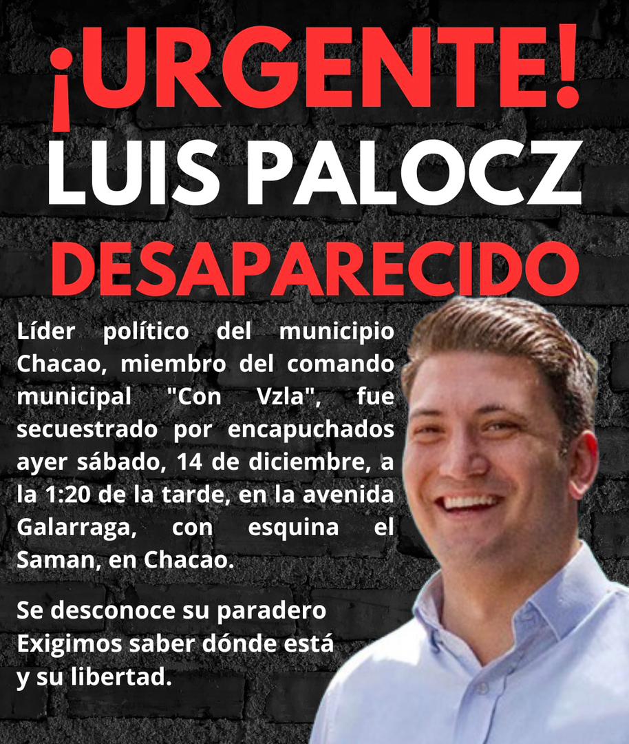 Urgente!
Luis Palocz
Desaparecido 

El líder político del municipio Chacao, miembro del comando municipal "Con Vzla", fue secuestrado por encapuchados ayer sábado, 14 de diciembre, a la 1:20 de la tarde, en la avenida Galarraga, con esquina el Saman, en Chacao.

Se desconoce su
