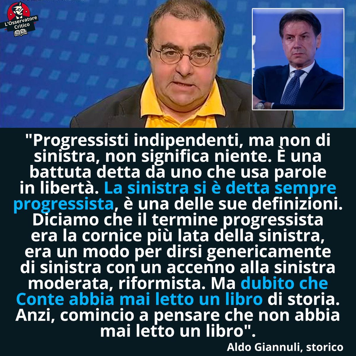 osserva_critico's tweet photo. Il prof. Aldo Giannuli demolisce il Presidente Conte con la semplice forza della verità. Come abbiamo sottolineato più volte, il progressismo non di sinistra del nuovo partito contiano è un'espressione che non vuol dire nulla. Essere progressisti non di sinistra è un po' come essere fascisti non di destra. Una castroneria.

Conte lo fa solo per cercare di confondere e arruffianarsi chiunque. Come se fossimo tutti scemi. Alla fine quello che emerge è solo pochezza politica, ignoranza storica e pressapochismo generale. Basti ricordare, come abbiamo già fatto, che il primo a presentare una lista "Progressista" alle elezioni fu il comunista Achille Ochetto nel 1994. Con buona pace di Conte, dei suoi fan e delle sue bimbe.

Ecco le parole del prof. Aldo Giannuli, docente di Storia Politica:
"Progressisti indipendenti, ma non di sinistra, non significa niente. È una battuta detta da uno che usa parole in libertà. La sinistra si è detta sempre progressista, è una delle sue definizioni. Diciamo che il termine progressista era la cornice più lata della sinistra, era un modo per dirsi genericamente di sinistra con un accenno alla sinistra moderata, riformista. Ma dubito che Conte abbia mai letto un libro di storia. Anzi, comincio a pensare che non abbia mai letto un libro".

Nel primo commento il link all'intervista integrale. Buona lettura e fateci sapere che ne pensate.