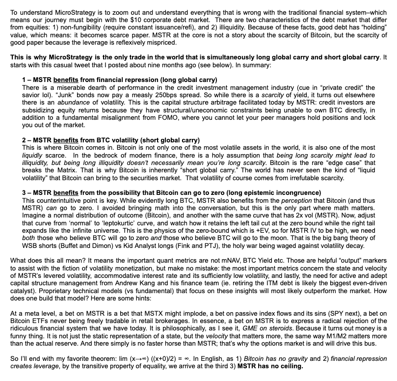 CorySwan's tweet photo. A few days ago @dgt10011 posted the attached screenshot, explaining the underlying dynamics of $MSTR's LBE (Leveraged Bitcoin Equity) strategy.  I needed to send it to some finance friends, and wanted it in text rather than an image, so here it is for anyone else who needs to share it:

Jeff Park re MSTR:
"
To understand MicroStrategy is to zoom out and understand everything that is wrong with the traditional financial system—which means our journey must begin with the $10T corporate debt market. There are two characteristics of the debt market that differ from equities: 1) non-fungibility (require constant issuance/refi), and 2) illiquidity. Because of these facts, good debt has "holding" value, which means: it becomes scarce paper. MSTR at the core is not a story about the scarcity of Bitcoin, but the scarcity of good paper because the leverage is reflexively mispriced.

This is why MicroStrategy is the only trade in the world that is simultaneously long global carry and short global carry. It starts with this casual tweet that I posted about nine months ago (see below). In summary:

1- MSTR benefits from financial repression (long global carry)
There is a miserable dearth of performance in the credit investment management industry (cue in "private credit" the savior lol). "Junk" bonds now pay a measly 250bps spread. So while there is a scarcity of yield, it turns out elsewhere there is an abundance of volatility. This is the capital structure arbitrage facilitated today by MSTR: credit investors are subsidizing equity returns because they have structural/uneconomic constraints being unable to own BTC directly, in addition to a fundamental misalignment from FOMO, where you cannot let your peer managers hold positions and lock you out of the market.

2- MSTR benefits from BTC volatility (short global carry)
This is where Bitcoin comes in. Bitcoin is not only one of the most volatile assets in the world, it is also one of the most liquidly scarce. In the bedrock of modern finance, there is a holy assumption that being long scarcity might lead to illiquidity, but being long illiquidity doesn't necessarily mean you're long scarcity. Bitcoin is the rare "edge case" that breaks the Matrix. That is why Bitcoin is inherently "short global carry. The world has never seen the kind of "liquid volatility" that Bitcoin can bring to the securities market. That volatility of course comes from irrefutable scarcity.

3- MSTR benefits from the possibility that Bitcoin can go to zero (long epistemic incongruence)
This counterintuitive point is key. While evidently long BTC, MSTR also benefits from the perception that Bitcoin (and thus MSTR) can go to zero. I avoided bringing math into the conversation, but this is the only part where math matters. Imagine a normal distribution of outcome (Bitcoin), and another with the same curve that has 2x vol (MSTR). Now, adjust that curve from 'normal' to 'leptokurtic' curve, and watch how it retains the left tail cut at the zero bound while the right tail expands like the infinite universe. This is the physics of the zero-bound which is +EV, so for MSTR IV to be high, we need both those who believe BTC will go to zero and those who believe BTC will go to the moon. That is the big bang theory of WSB shorts (Buffet and Dimon) vs Kid Analyst longs (Fink and PTJ), the holy war being waged against volatility decay.

What does this all mean? It means the important quant metrics are not mNAV, BTC Yield etc. Those are helpful "output" markers to assist with the fiction of volatility monetization, but make no mistake: the most important metrics concern the state and velocity of MSTR's levered volatility, accommodative interest rate and its sufficiently low volatility, and lastly, the need for active and adept capital structure management from Andrew Kang and his finance team (ie. retiring the ITM debt is likely the biggest even-driven catalyst). Proprietary technical models (vs fundamental) that focus on these insights will most likely outperform the market. How does one build that model? Here are some hints:

At a meta level, a bet on MSTR is a bet that MSTX might implode, a bet on passive index flows and its sins (SPY next), a bet on Bitcoin ETFs never being freely tradable in retail brokerages. In essence, a bet on MSTR is to express a radical rejection of the ridiculous financial system that we have today. It is philosophically, as I see it, GME on steroids. Because it turns out money is a funny thing. It is not just the static representation of a state, but the velocity that matters more, the same way M1/M2 matters more than the actual reserve. And there simply is no faster horse than MSTR; that's why the options market is and will drive this bus.

So I'll end with my favorite theorem: lim (x→∞) ((x+0)/2) = ∞. In English, as 1) Bitcoin has no gravity and 2) financial repression creates leverage, by the transitive property of equality, we arrive at the third 3) MSTR has no ceiling.
"

P.S. Since unfortunately to make headway with some folks on Wall Street, credentials still matter a lot, it's helpful that Jeff has a great track record for getting them to take his analysis seriously: Head of Alpha Strategies at @bitwise, fmr Morgan Stanley and @Harvard Endowment, @stanford grad.