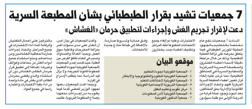 Bader_Al_Bahar's tweet photo. -       ٧ جمعيات مختصة بالتعليم تشيد بقرار وزير التربية بشأن المطبعة السرية

-       المطالبه بإجراءات صارمة لمحاربة الغش

-       تطبيق قرار حرمان الطالب الغشاش

-       تدعوا لإقرار قانون تجريم الغش

أشادت ٧ جمعيات نفع عام مختصة بالتعليم بالجهود الحثيثة لمعالي وزير التربية المهندس جلال الطبطبائي فيما يتعلق بحرصه على نزاهة العملية التعليمية وذلك من خلال مراجعة دقيقة لأسماء أعضاء الكنترول والمطبعة السرية المركزية والمطابع السرية في المناطق التعليمية، مما ترتب عليه إلغاء قرار تعيين أعضاء المطبعة السرية المركزية بالكامل واتخاذ الإجراءات القانونية والإدارية بحق المخالفين بعد ثبوت  وجود صلة قرابه من الدرجة الأولى مع الطلبة الذين سيؤدون الاختبارات وعليه تم إلغاء جميع الامتحانات المطبوعة لتلك المراحل وتكليف أعضاء جدد يختارون وفق عناية وشروط صارمة بالاضافة لطباعة نماذج جديدة للامتحانات.

وقد أكدت الجمعيات بأن الغش على مدى سنوات قد أضر بنزاهة المخرجات وفاعلية سوق العمل وبمبدأ العدالة والمساواة وتسبب بإنعدام تكافؤ الفرص بين أبنائنا الطلبة، حيث قدمت إحدى الجمعيات (الجمعية الكويتية لجودة التعليم) للحكومة قانونا لتجريمه ولايزال قيد الدراسة مما يتطلب الإسراع بإقراره، والجمعيات إذ تأكد دعمها لجهود معالي الوزير للمضي قدما فيما يقوم به من إجراءات متعهدا بإصلاح المنظومة االتربوية فإنها تطالب أيضا بالتركيز على أعمال التفتيش والرقابة أثناء أداء الاختبارات في جميع المراحل وإتخاذ إجراءات صارمة لمعاقبة الغشاشين ومن يساعدهم ومنع إستخدام جميع أدوات الغش من سماعات وهواتف وغيرها إضافة إلى تطبيق قرار حرمان الطالب الغشاش دون أي إستثناء والذي يقضي بحرمان الطالب الذي يغش في ماده واحده من أداء بقية الاختبارات واعتباره راسا في جميع المواد.

 الموقعون على البيان:

1- الجمعية الكويتية لجودة التعليم 

2- الجمعية الكويتية للعلوم والتكنولوجيا والابتكار

3- الجمعية الكويتية لإختلافات التعلم

4- الجمعية التربوية الاجتماعية الكويتية

5- مركز تقويم وتعليم الطفل

6- الجمعية الكويتية لأمن المعلومات
7- جمعية الدكتور الكويتية