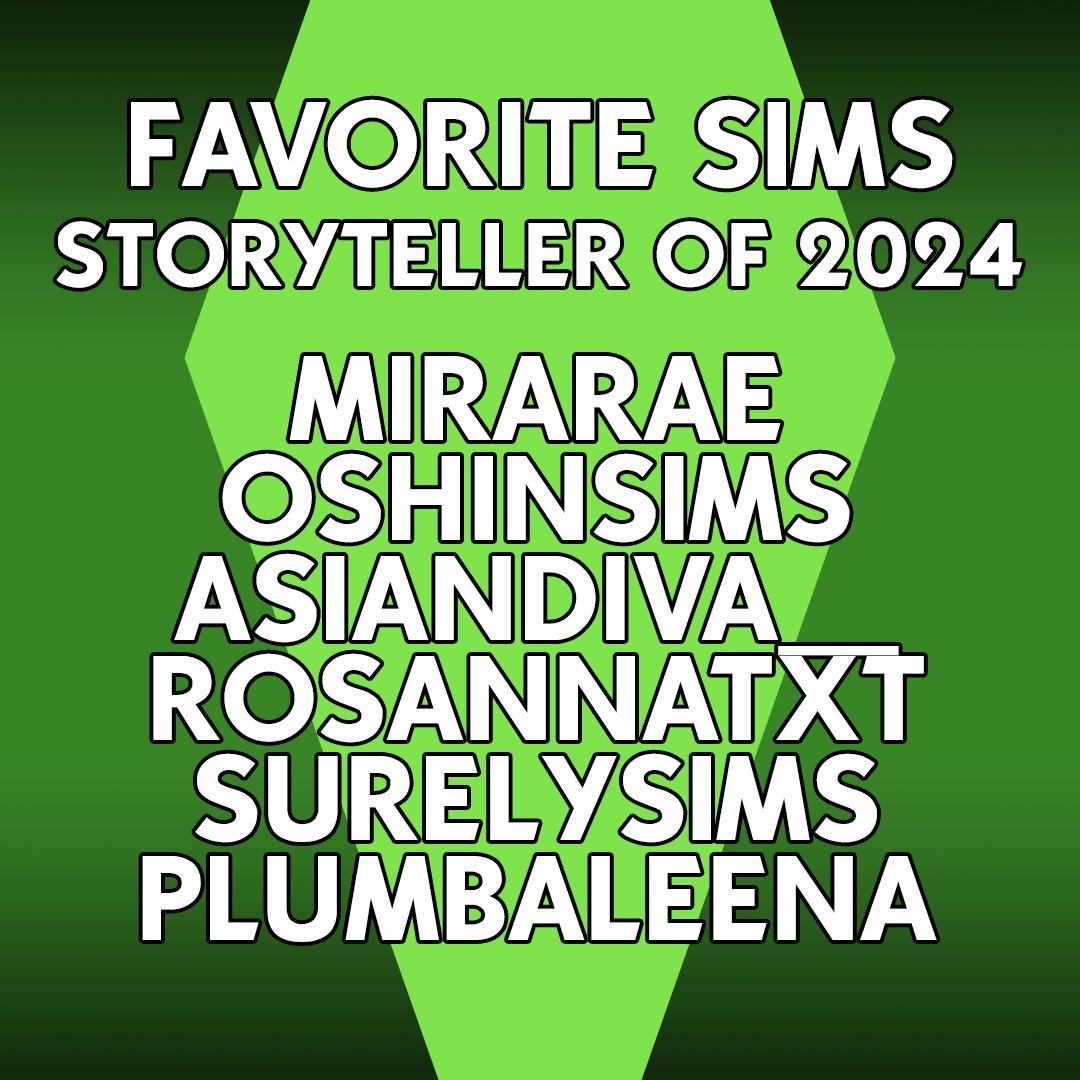 FAVORITE SIMS STORYTELLER OF 2024
<a href="/MiraRae_/">MiraRae</a> 
<a href="/oshinsims_/">🌊</a> 
<a href="/asiandiva__/">AsianDiva</a> 
<a href="/RosannaTxt/">Rosannatxt</a> 
<a href="/surelysims/">surely-sims</a> 
<a href="/plumbaleena/">ρℓυм 🫧 🌈🍋</a>