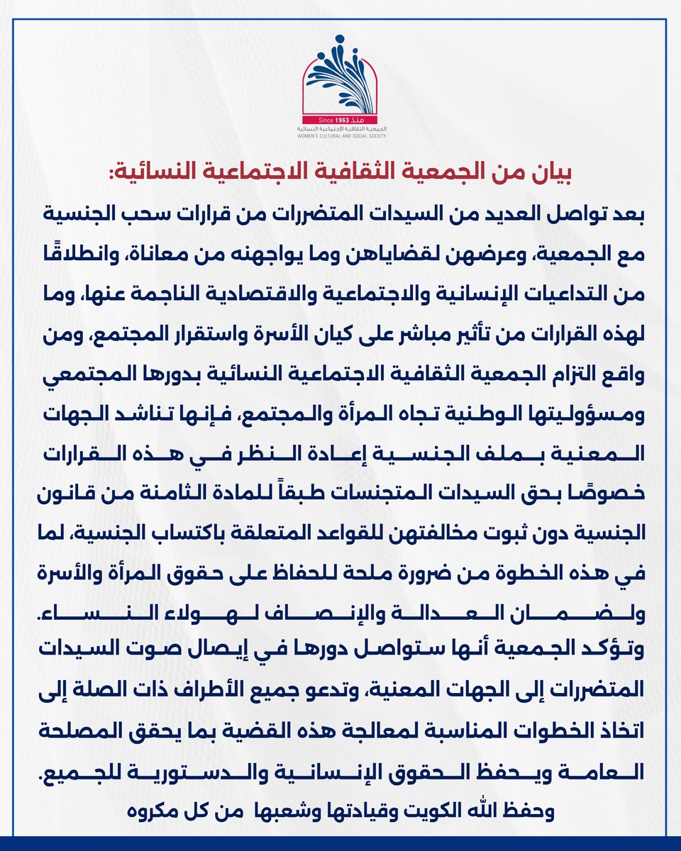 WCSS_Q8's tweet photo. بيان من الجمعية الثقافية الاجتماعية النسائية:
بعد تواصل العديد من السيدات المتضررات من قرارات سحب الجنسية مع الجمعية، وعرضهن لقضاياهن وما يواجهنه من معاناة، وانطلاقًا من التداعيات الإنسانية والاجتماعية والاقتصادية الناجمة عنها، وما لهذه القرارات من تأثير مباشر على كيان الأسرة واستقرار المجتمع، ومن واقع التزام الجمعية الثقافية الاجتماعية النسائية بدورها المجتمعي ومسؤوليتها الوطنية تجاه المرأة والمجتمع، فإنها تناشد الجهات المعنية بملف الجنسية إعادة النظر في هذه القرارات.

خصوصًا بحق السيدات المتجنسات طبقاً للمادة الثامنة من قانون الجنسية دون ثبوت مخالفتهن للقواعد المتعلقة باكتساب الجنسية، لما في هذه الخطوة من ضرورة ملحة للحفاظ على حقوق المرأة والأسرة ولضمان العدالة والإنصاف لهولاء النساء.

وتؤكد الجمعية أنها ستواصل دورها في إيصال صوت السيدات المتضررات إلى الجهات المعنية، وتدعو جميع الأطراف ذات الصلة إلى اتخاذ الخطوات المناسبة لمعالجة هذه القضية بما يحقق المصلحة العامة ويحفظ الحقوق الإنسانية والدستورية للجميع.

وحفظ الله الكويت وقيادتها وشعبها  من كل مكروه.