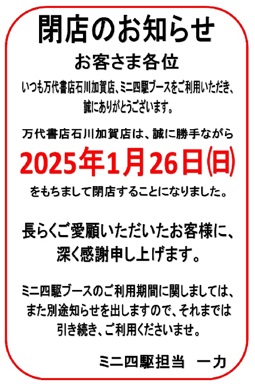 閉店のお知らせ

毎度ご来店ありがとうございます
突然ではございますが

万代書店石川加賀店は
2025年1月26日㈰をもちまして
閉店させていただきます

売り場も消耗品だけに整理しました
残り短い期間ではございますが
変わらぬご愛顧のほう
よろしくお願い申し上げます

ミニ四駆担当より

#石川県