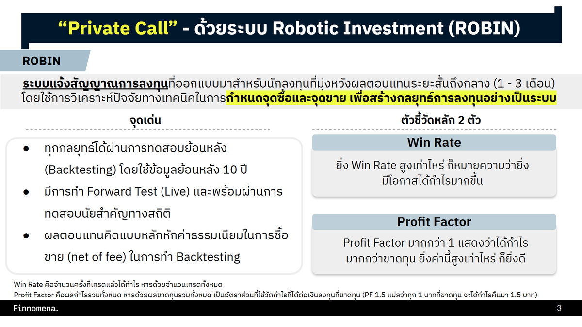 อยากเล่าให้ฟัง... ✨ กลยุทธ์ใหม่ของ Finnomena ซึ่งเป็น Private Call ลับเฉพาะนักลงทุนของเราเท่านั้น!🎯 ด้วยโมเดล Robotic Investment (ROBIN) กำหนดจุดซื้อ-จุดขายเป็นระบบ ✅ ผ่านการทำ Live Test ที่ Win Rate สูงถึง 88%

จะว่าเป็นของขวัญปีใหม่ให้แก่นักลงทุนก็ได้ กับการเปิดตัว Private Call กลยุทธ์การลงทุนใหม่ด้วยระบ Robotic Investment (ROBIN) สำหรับผู้ลงทุน Private Wealth & Ultra ของ Finnomena

✨ ความน่าสนใจของระบบ ROBIN คือ เป็นระบบแจ้งสัญญาณการลงทุนโดยใช้การวิเคราะห์ปัจจัยทางเทคนิคกำหนดจุดซื้อและจุดขาย เพื่อสร้างกลยุทธ์การลงทุนอย่างเป็นระบบ (Systematic) ช่วยลดอคติที่เกิดจากการตัดสินใจของมนุษย์

🔥 สินทรัพย์เป้าหมายของการทำระบบแจ้งเตือนสัญญาณ จะอยู่ในรูปแบบของดัชนีหรือกองทุน ETF ที่มีกองทุนรวมในไทยนำเงินไปลงทุนหรือมีความเคลื่อนไหว (Correlation) ใกล้เคียงกัน เช่น ดัชนี S&P 500, NASDAQ 100, Russell 2000, และ SPDR Select Sector Fund – Financial (XLF) เป็นต้น

ทุกกลยุทธ์ได้ผ่านการทดสอบย้อนหลัง (Backtesting) 10 ปี และมีการทำ Forward Test (Live) ผ่านการทดสอบนัยสำคัญทางสถิติ

ผลตอบแทนคิดแบบหลักหักค่าธรรมเนียมในการซื้อขาย (net of fee) ในการทำ Backtesting

✅ เหมาะกับนักลงทุนที่มุ่งหวังผลตอบแทนระยะสั้นถึงกลาง (1-3 เดือน)

ROBIN ใช้ตัวชี้วัดหลัก 2 ตัว

1️⃣ Win Rate ยิ่งสูงเท่าไหร่ หมายความว่ายิ่งมีโอกาสได้กำไรมากขึ้น

2️⃣ Profit Factor หากมากกว่า 1 แสดงว่าได้กำไรมากกว่าขาดทุน ยิ่งค่านี้สูงก็ยิ่งดี

ตัวอย่างกลยุทธ์ของ ROBIN และสถิติ Win Rate - Profit Factor จากการทำ Backtest 10 ปี

✨ กลยุทธ์ Market Breadth กับดัชนี S&P 500
ใช้หลักการจับจังหวะเข้าซื้อในตลาดที่มีแนวโน้มขาขึ้นระยะยาว ถึงแม้ว่าในระยะสั้นภาพรวมหุ้นในตะกร้าดัชนีแสดงแนวโน้มขาลง
- Win Rate 76%
- Profit Factor 2.6

✨ กลยุทธ์ CABB กับ iShares Global Clean Energy UCITS ETF (INRG)
การเข้าซื้อ/ขายออกด้วย Bollinger Band สามารถทำได้ทั้งในลักษณะ Contrarian (ซื้อเมื่อราคาแตะขอบล่าง ขายเมื่อราคาแตะขอบบน) หรือ Trend Following (ซื้อเมื่อราคาแตะขอบบน ขายเมื่อราคาแตะขอบล่าง)
- Win Rate 65%
- Profit Factor 3.2

✨ กลยุทธ์ WVF Reversion กับ Invesco Leisure and Entertainment ETF (PEJ)
มองหาจุดกลับตัวของราคา โดยสังเกตเมื่อ WVF มีค่าเพิ่มสูงขึ้น เพราะอาจเป็นสัญญาณว่าราคาสินทรัพย์นั้น ๆ ลดลงจนถึงระดับต่ำและอาจจะกลับขึ้นไปอีกครั้ง ซึ่งเป็นโอกาสในการซื้อในราคาต่ำ
- Win Rate 77%
- Profit Factor 3.5

🔥 สถิติจากการ Forward Test
โดยเริ่มตั้งแต่ปี 2024 เกิดสัญญาณซื้่อทั้งหมด 9 ครั้ง สามารถสร้างผลกำไรได้ 8 ครั้ง คิดเป็นอัตรา Win Rate ที่ 88.89% Profit Factor 17.53

*กำไรสุทธิจาก Forward Test คำนวณโดยใช้สมมติฐานค่าธรรมเนียมขาเข้าที่ 1.5% โดยบวกรวมเข้าไปในราคาซื้อ (Price In) ของดัชนีหรือกองทุนนั้น ๆ
*ตารางผล Forward Test แสดงเฉพาะเทรดที่ขายออกและรับรู้ผลกำไร/ขาดทุนแล้วเท่านั้น

✅ ล่าสุดเมื่อวันที่ 11 ธันวาคม 2024 ได้เกิดสัญญาณแรกแล้ว เป็น “จังหวะเข้าซื้อ” SPDR Finance
สามารถติดตามคำแนะนำแบบเต็ม ๆ ได้ที่ Opportunity Hub ของ Finnomena
👉 https://t.co/fS3gFFWciY