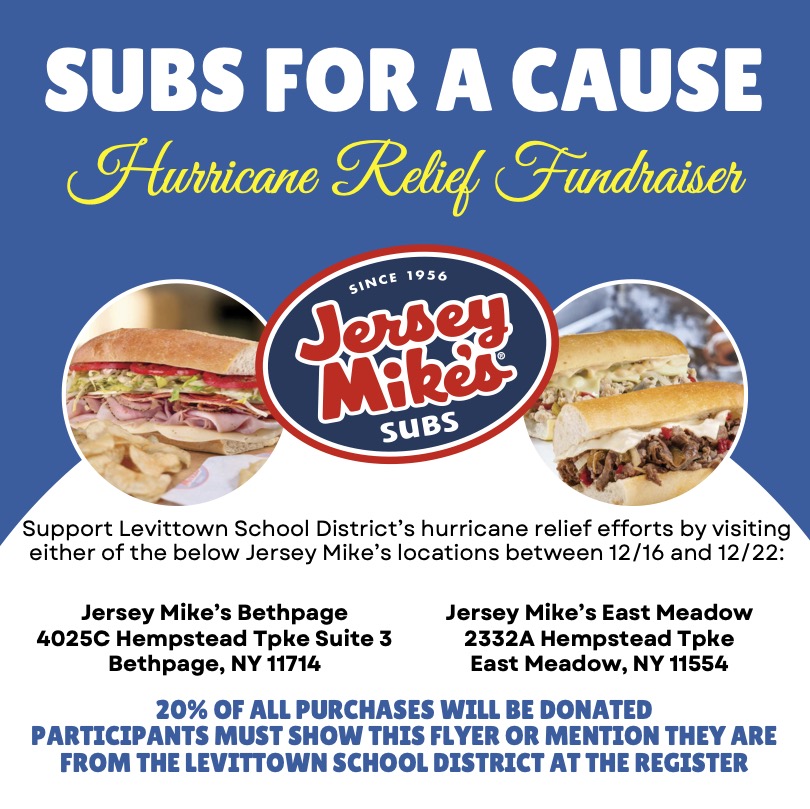 Please support our hurricane relief efforts by visiting either of the two listed Jersey Mike's locations between today, 12/16, through Sunday, 12/22. Show this flyer or mention the Levittown School District to have 20% of your purchase support our fundraising efforts!