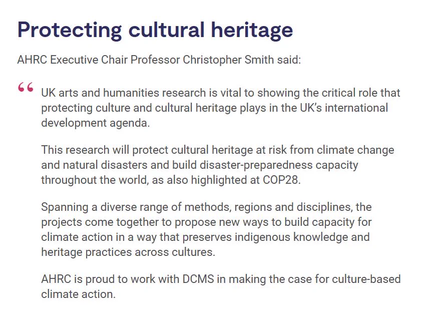 Screenshot from the AHRC news story, highlighting a quote from AHRC Executive Chair Professor Christopher Smith:

"UK arts and humanities research is vital to showing the critical role that protecting culture and cultural heritage plays in the UK’s international development agenda.

This research will protect cultural heritage at risk from climate change and natural disasters and build disaster-preparedness capacity throughout the world, as also highlighted at COP28.

Spanning a diverse range of methods, regions and disciplines, the projects come together to propose new ways to build capacity for climate action in a way that preserves indigenous knowledge and heritage practices across cultures.

AHRC is proud to work with DCMS in making the case for culture-based climate action."