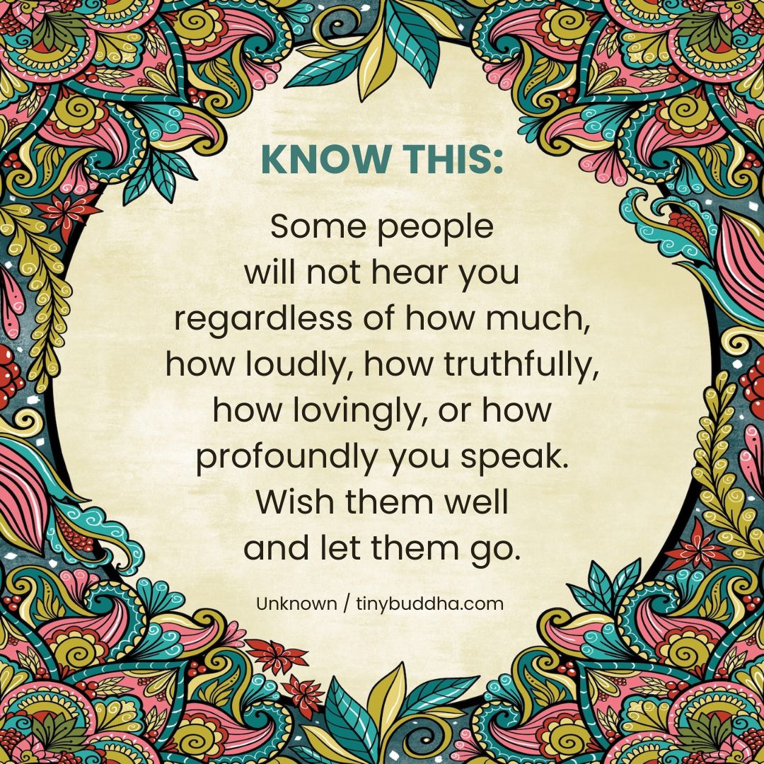 "Some people will not hear you regardless of how much, how loudly, how truthfully, how lovingly, or how profoundly you speak. Wish them well and let them go." ~Unknown
