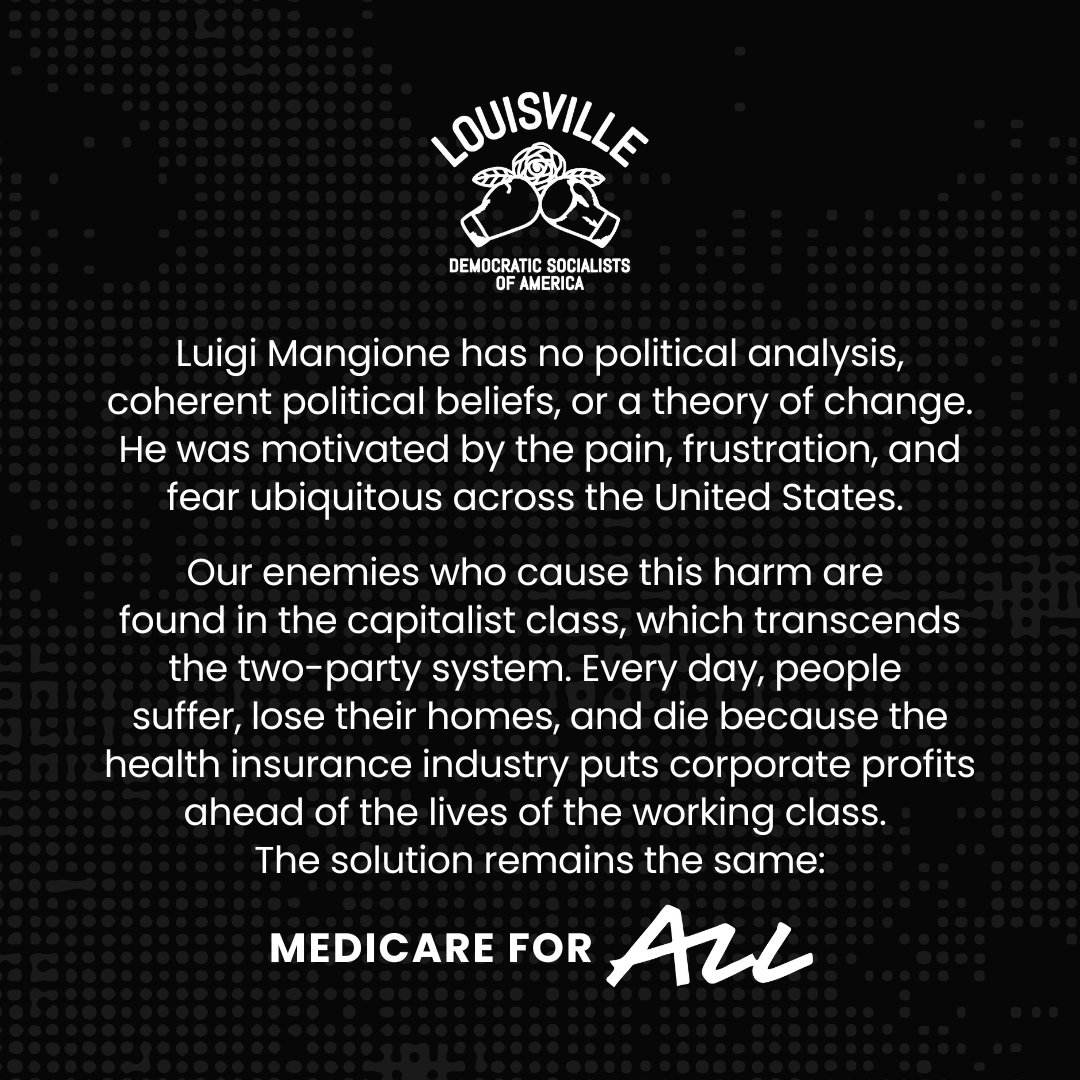 (1/2) Louisville DSA statement on recent events: 
Luigi Mangione has no political analysis, coherent political beliefs, or a theory of change. He was motivated by the pain, frustration, and fear ubiquitous across the United States.