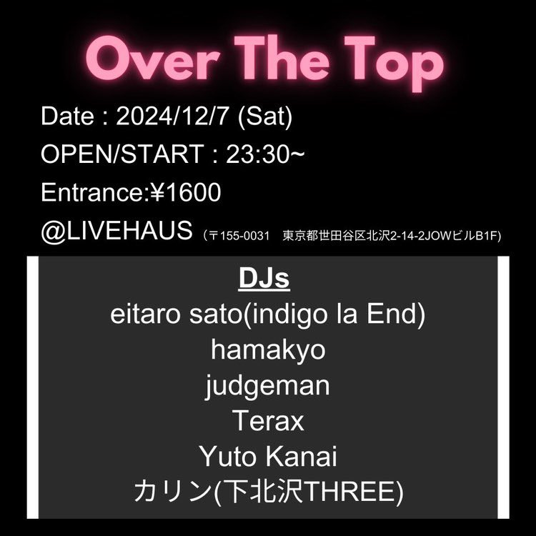 “Over The Top”

Date: 12/7(Sat) 
OPEN/START: 23:30〜
Entrance: ¥1600
<a href="/LIVEHAUS/">Haus</a> (〒155-0031 東京都世田谷区北沢2-14-2JIWビルB1F)

DJs
・eitaro sato(indigo la End)
・hamakyo
・judgeman
・Terax
・Yuto Kanai
・カリン(下北沢THREE)