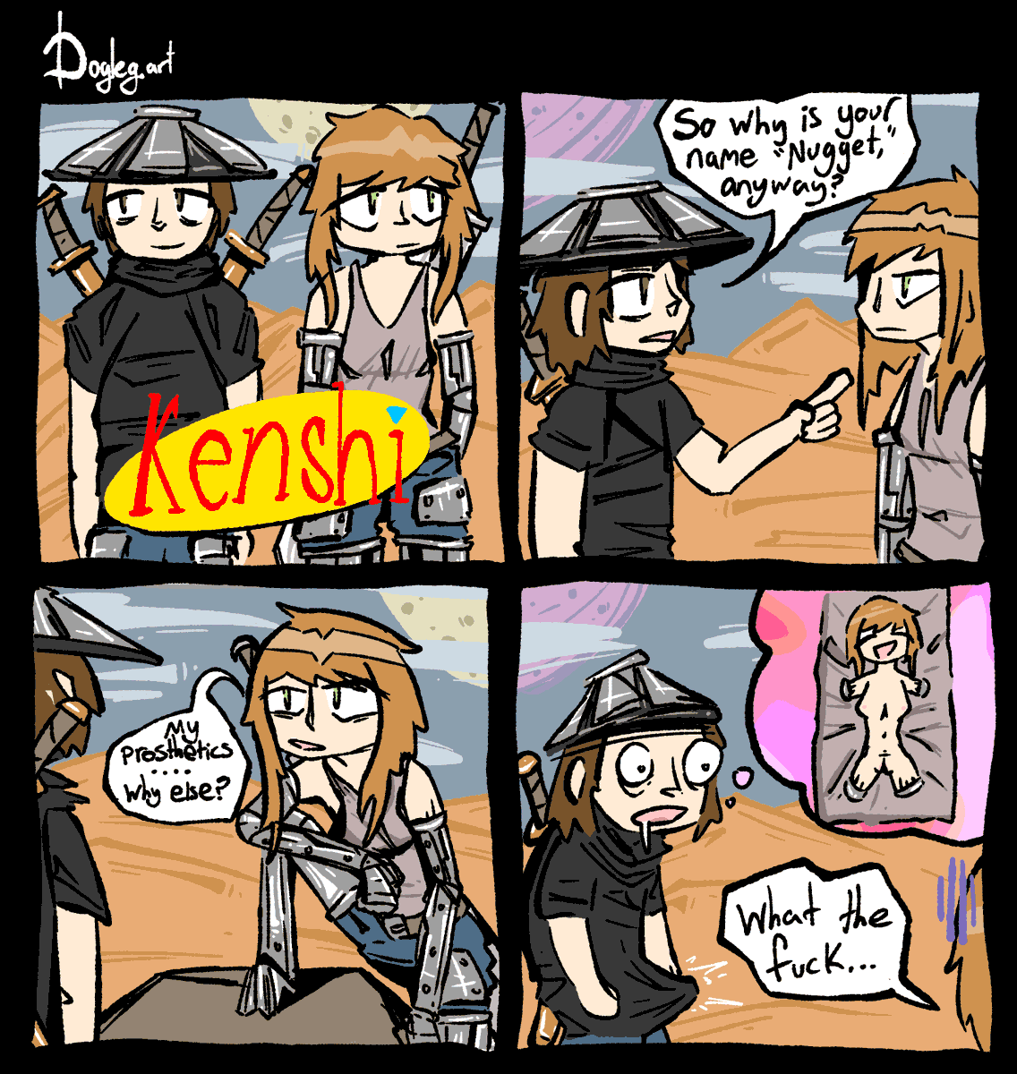 Two adventurers from the videogame Kenshi stand side-by-side somewhere in The Great Desert, behind a seinfeld-style logo that reads "Kenshi."
The male asks his female companion, who appears to have prosthetic arms, "so why is your name "nugget", anyway?"
The female lifts up her left leg, revealing that all four of her limbs are prosthetics, and explains, "my prosthetics. why else?"
the male is hunched over like an animal with his boner protruding in his pants, pitching a tent as he drools on himself. A thought bubble is seen eminating from his head, depicting his female companion, naked, with no arms or legs, and no prosthetics attached. The female observes her companion's posture, and says "what the fuck..."