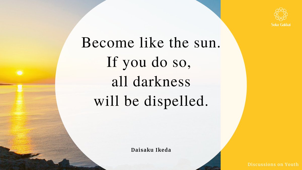 “Become like the sun. If you do so, all darkness will be dispelled. No matter what happens, live confidently with the conviction that you, yourself are the ‘sun.’ Of course, in life there are sunny days and cloudy days. But even on cloudy days, the sun is still the sun.”