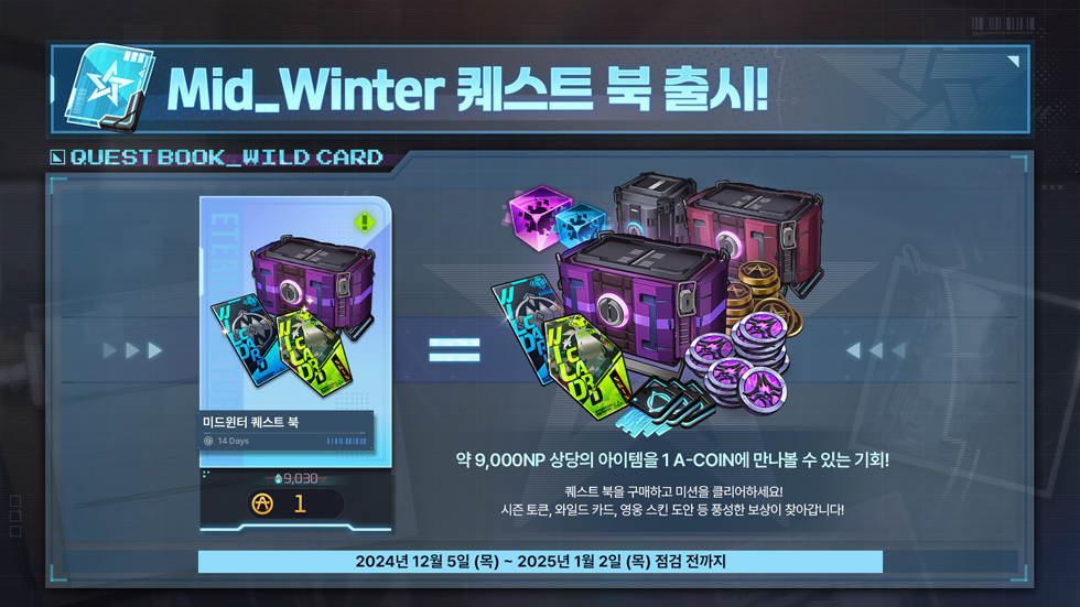 📘MIDWINTER 퀘스트 북 출시!!

약 9,000NP 상당의 아이템을🎁
1 A-COIN에 만나볼 수 있는 기회! ❤️

퀘스트 북을 구매하고 미션을 클리어 하세요! 
시즌 토큰, 와일드 카드, 영웅 스킨 도안 등 풍성한 보상이 찾아갑니다!

🗓️ ~ 2025년 1월 2일 (목) 점검 전까지!!

상세 내용은 이벤트 공지를