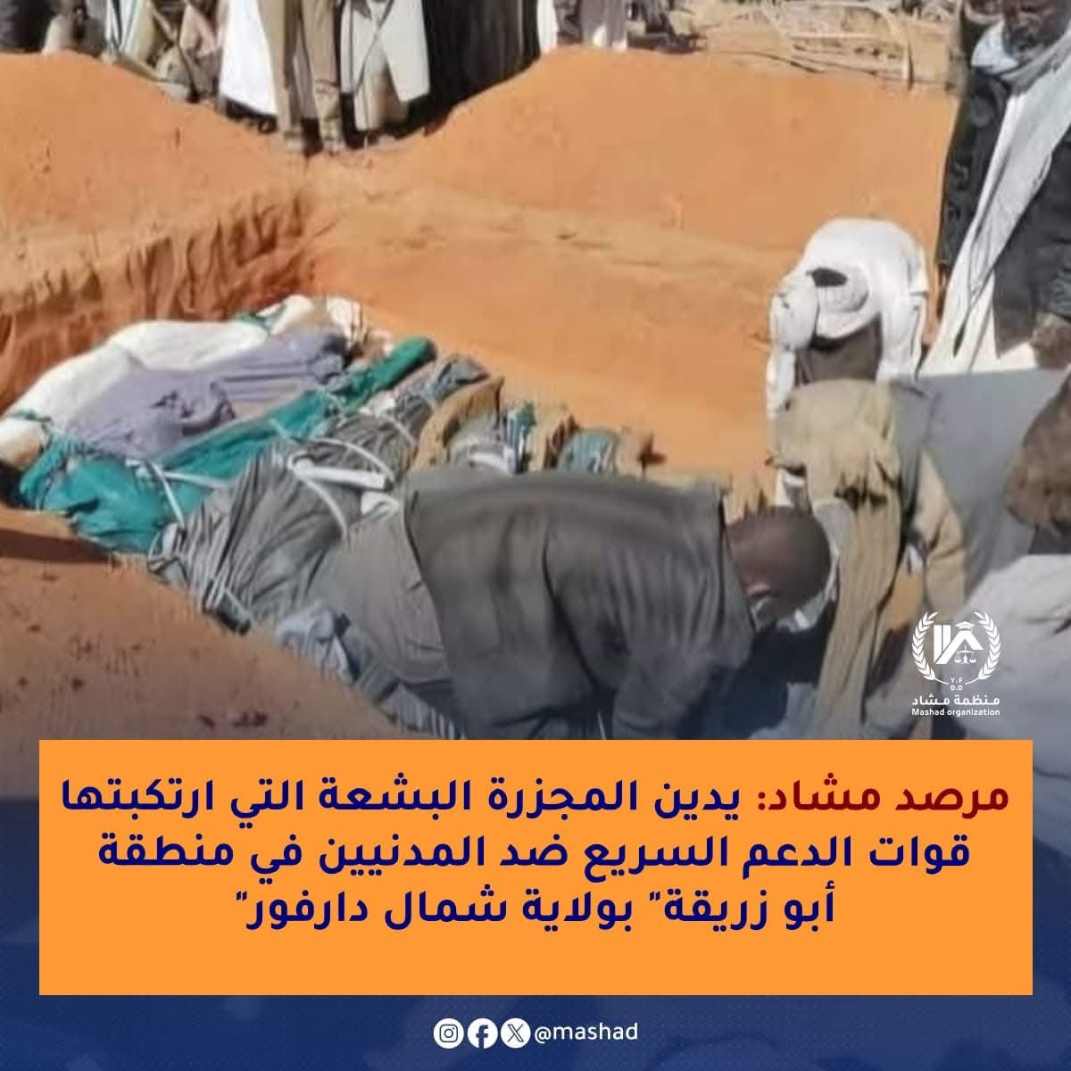 💢مرصد مشاد: يدين المجزرة البشعة التي ارتكبتها "قوات الدعم" السريع ضد المدنيين في منطقة "أبو زريقة" بولاية شمال دارفور .💢
 
يدين مرصد مشاد بشدة هذه المجزرة الوحشية المروعة والتي أسفرت عن مقتل أكثر من 19مدنيا وإصابة أكثر من 16آخرين بجروح خطرة بجانب قيام هذه القوات بعمليات نهب