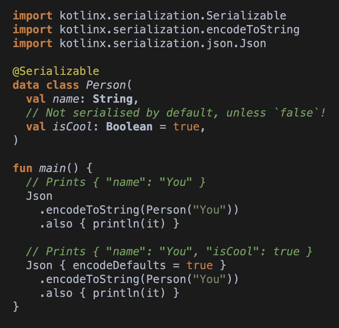 Screenshot of Kotlin code:
```
import kotlinx.serialization.Serializable
import kotlinx.serialization.encodeToString
import kotlinx.serialization.json.Json

@Serializable
data class Person(
  val name: String,
  // Not serialised by default, unless `false`!
  val isCool: Boolean = true,
)

fun main() {
  // Prints { "name": "You" }
  Json
    .encodeToString(Person("You"))
    .also { println(it) }
  
  // Prints { "name": "You", "isCool": true }
  Json { encodeDefaults = true }
    .encodeToString(Person("You"))
    .also { println(it) }
}
```