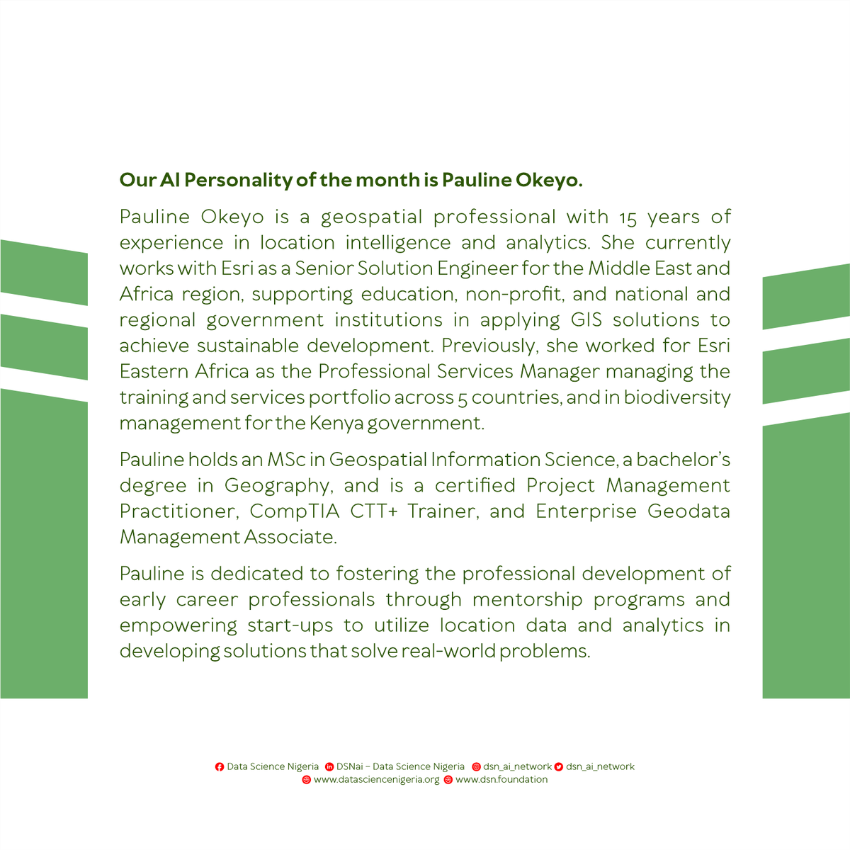 dsn_ai_network's tweet photo. Our AI Personality of the month is @angelaaxis.

Pauline Okeyo is a geospatial professional with 15 years of experience in location intelligence and analytics. She currently works with @Esri as a Senior Solution Engineer for the Middle East and Africa region, supporting education, non-profit, and national and regional government institutions in applying GIS solutions to achieve sustainable development. Previously, she worked for Esri Eastern Africa as the Professional Services Manager managing the training and services portfolio across 5 countries, and in biodiversity management for the Kenya government.

Pauline holds an MSc in Geospatial Information Science, a bachelor’s degree in Geography, and is a certified Project Management Practitioner, CompTIA CTT+ Trainer, and Enterprise Geodata Management Associate.

Pauline is dedicated to fostering the professional development of early career professionals through mentorship programs and empowering start-ups to utilize location data and analytics in developing solutions that solve real-world problems.

#DataScienceNigeria #AIPersonality