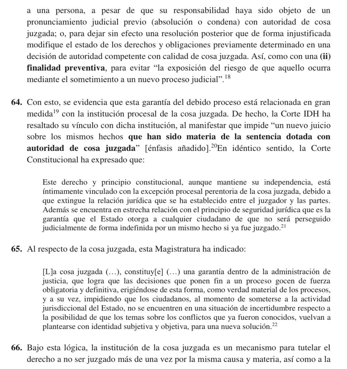 VeronicaLHM's tweet photo. 🔵El derecho a no ser juzgado nuevamente por la misma causa y materia se activa principalmente frente a dos escenarios: 

(i) Cuando a pesar de que, mediante decisión de autoridad competente con calidad de cosa juzgada se hubiera ratificado el estado de inocencia de una persona o se la hubiese sancionado como responsable por el cometimiento de una infracción penal o administrativa, ésta nuevamente sea sometida a un procedimiento o proceso sancionatorio que se origine en los mismos hechos, donde se la exponga al riesgo de recibir una nueva sanción o pena, o se la sancione por los mismos hechos que motivaron el proceso o procedimiento anterior. 

(ii) Cuando una controversia entre dos o más partes que involucre la titularidad o goce de derechos o el cumplimiento de obligaciones, haya sido resuelta por autoridad competente con calidad de cosa juzgada, y de forma injustificada, se inicie un nuevo proceso o procedimiento que verse sobre los mismos hechos que altere o ponga en riesgo el estado de los derechos y obligaciones contraviniendo lo que fue juzgado.

🔹Este derecho funciona tanto con

(i) una finalidad reparadora, a saber, para revertir la nueva sanción que se le haya impuesto a una persona, a pesar de que su responsabilidad haya sido objeto de un pronunciamiento judicial previo (absolución o condena) con autoridad de cosa juzgada; o, para dejar sin efecto una resolución posterior que de forma injustificada modifique el estado de los derechos y obligaciones previamente determinado en una decisión de autoridad competente con calidad de cosa juzgada. 

(ii) una finalidad preventiva, para evitar la exposición del riesgo de que aquello ocurra mediante el sometimiento a un nuevo proceso judicial.

🔹Con esto, se evidencia que esta garantía está relacionada en gran medida con la institución procesal de la cosa juzgada.

🔹 La institución de la cosa juzgada es un mecanismo para tutelar el derecho a no ser juzgado más de una vez por la misma causa y materia, así como a la seguridad jurídica en su dimensión judicial.

🔹Con ello, la CC deja por sentado que la seguridad jurídica, en interdependencia con el derecho a no ser juzgado más de una vez por la misma causa y materia, no garantiza únicamente la estabilidad del ordenamiento jurídico y la previsibilidad en la aplicación e interpretación de las normas sustantivas, sino que también protege:

1.- la estabilidad de las decisiones de autoridades competentes adoptadas en el marco del debido proceso;

2.- la conservación de las situaciones jurídicas que nacen y se consolida en razón de dichas decisiones; y,

3.- los efectos procesales que las normas adjetivas le otorgan a las resoluciones judiciales cuando han agotado los mecanismos de impugnación previstos (inimpugnabilidad e inmutabilidad).

▶️La cosa juzgada trae consigo dos efectos:

1️⃣Efecto negativo o impeditivo: se prohíbe a las autoridades judiciales decidir sobre asuntos ya resueltos cuando compartan un mismo hecho y causa y verse sobre las mismas personas a las que la cosa juzgada afectaba; y,

2️⃣Efecto positivo: las partes y sujetos procesales están compelidos a cumplir con las obligaciones y reconocer los derechos que han sido declarados en la decisión ininpugnable e inmutable.

Sentencia No. 2006-22-EP/24
Jueza ponente: Dra. Teresa Nuques Martínez