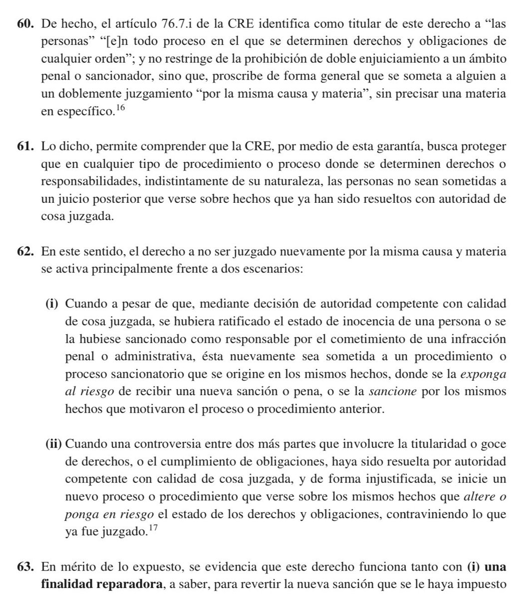 VeronicaLHM's tweet photo. 🔵El derecho a no ser juzgado nuevamente por la misma causa y materia se activa principalmente frente a dos escenarios: 

(i) Cuando a pesar de que, mediante decisión de autoridad competente con calidad de cosa juzgada se hubiera ratificado el estado de inocencia de una persona o se la hubiese sancionado como responsable por el cometimiento de una infracción penal o administrativa, ésta nuevamente sea sometida a un procedimiento o proceso sancionatorio que se origine en los mismos hechos, donde se la exponga al riesgo de recibir una nueva sanción o pena, o se la sancione por los mismos hechos que motivaron el proceso o procedimiento anterior. 

(ii) Cuando una controversia entre dos o más partes que involucre la titularidad o goce de derechos o el cumplimiento de obligaciones, haya sido resuelta por autoridad competente con calidad de cosa juzgada, y de forma injustificada, se inicie un nuevo proceso o procedimiento que verse sobre los mismos hechos que altere o ponga en riesgo el estado de los derechos y obligaciones contraviniendo lo que fue juzgado.

🔹Este derecho funciona tanto con

(i) una finalidad reparadora, a saber, para revertir la nueva sanción que se le haya impuesto a una persona, a pesar de que su responsabilidad haya sido objeto de un pronunciamiento judicial previo (absolución o condena) con autoridad de cosa juzgada; o, para dejar sin efecto una resolución posterior que de forma injustificada modifique el estado de los derechos y obligaciones previamente determinado en una decisión de autoridad competente con calidad de cosa juzgada. 

(ii) una finalidad preventiva, para evitar la exposición del riesgo de que aquello ocurra mediante el sometimiento a un nuevo proceso judicial.

🔹Con esto, se evidencia que esta garantía está relacionada en gran medida con la institución procesal de la cosa juzgada.

🔹 La institución de la cosa juzgada es un mecanismo para tutelar el derecho a no ser juzgado más de una vez por la misma causa y materia, así como a la seguridad jurídica en su dimensión judicial.

🔹Con ello, la CC deja por sentado que la seguridad jurídica, en interdependencia con el derecho a no ser juzgado más de una vez por la misma causa y materia, no garantiza únicamente la estabilidad del ordenamiento jurídico y la previsibilidad en la aplicación e interpretación de las normas sustantivas, sino que también protege:

1.- la estabilidad de las decisiones de autoridades competentes adoptadas en el marco del debido proceso;

2.- la conservación de las situaciones jurídicas que nacen y se consolida en razón de dichas decisiones; y,

3.- los efectos procesales que las normas adjetivas le otorgan a las resoluciones judiciales cuando han agotado los mecanismos de impugnación previstos (inimpugnabilidad e inmutabilidad).

▶️La cosa juzgada trae consigo dos efectos:

1️⃣Efecto negativo o impeditivo: se prohíbe a las autoridades judiciales decidir sobre asuntos ya resueltos cuando compartan un mismo hecho y causa y verse sobre las mismas personas a las que la cosa juzgada afectaba; y,

2️⃣Efecto positivo: las partes y sujetos procesales están compelidos a cumplir con las obligaciones y reconocer los derechos que han sido declarados en la decisión ininpugnable e inmutable.

Sentencia No. 2006-22-EP/24
Jueza ponente: Dra. Teresa Nuques Martínez
