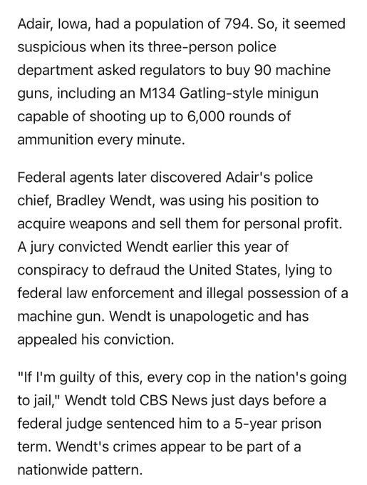 Adair, Iowa, had a population of 794. So, it seemed suspicious when its three-person police department asked regulators to buy 90 machine guns, including an M134 Gatling-style minigun capable of shooting up to 6,000 rounds of ammunition every minute.   Federal agents later discovered Adair's police chief, Bradley Wendt, was using his position to acquire weapons and sell them for personal profit. A jury convicted Wendt earlier this year of conspiracy to defraud the United States, lying to federal law enforcement and illegal possession of a machine gun. Wendt is unapologetic and has appealed his conviction.   "If I'm guilty of this, every cop in the nation's going to jail," Wendt told CBS News just days before a federal judge sentenced him to a 5-year prison term. Wendt's crimes appear to be part of a nationwide pattern.