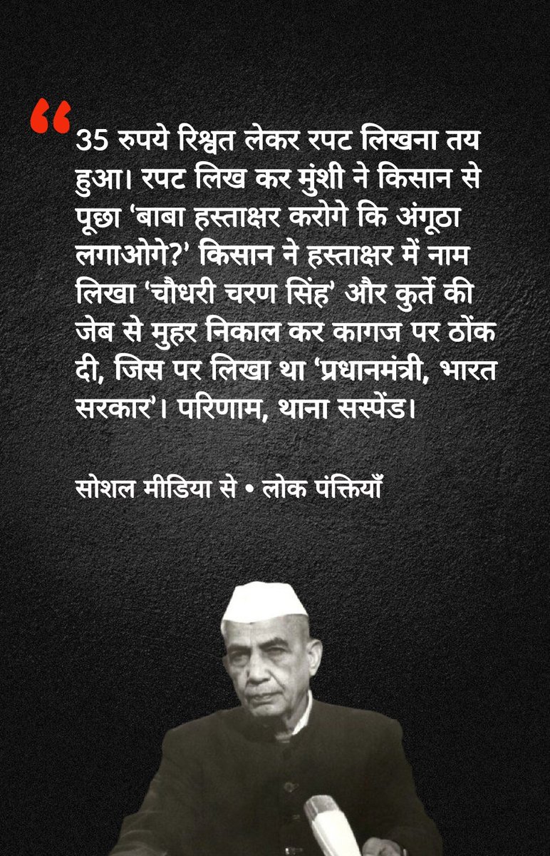 Lokpanktiyan's tweet photo. किस्सा पूर्व प्रधानमंत्री 'चौधरी चरण सिंह' का 🔥

एक गंदे कपड़े वाले किसान ने एक झटके में पूरा थाना सस्पेंड कर दिया था...

सन् 1979 की बात है। शाम 6 बजे के करीब एक किसान इटावा जिला के ऊसराहार थाने में  मैला कुचैला कुर्ता धोती पहने पहुंचा  और अपने भैसा (बैल) की चोरी की रपट लिखाने की बात की। छोटे दरोगा ने पुलिसिया अंदाज में 4 आड़े-टेड़े सवाल पूछे और बिना रपट लिखे किसान को चलता किया। जब वो किसान थाने से जाने लगा तो एक सिपाही पीछे से आया और बोला थोड़ा खर्चा पानी दो तो रिपोर्ट लिख जाएगी।

अंत में 35 रूपये की रिश्वत लेकर रपट लिखना तय हुआ। थाने के उसी कमरे के बीच में दरोगा की मेज और 3 कुर्सियां लगी थी और एक कोने में लिखिया मुंशी की चौकी थी। रपट लिख के  मुंशी ने  किसान से पूछा, "बाबा हस्ताक्षर करोगे कि अंगूठा लगाओगे " किसान ने हस्ताक्षर करने को कहा तो मुंशी ने दफ़्ती आगे बड़ा दी जिसपे प्राथमिकी का ड्राफ्ट लिखा था... किसान ने अंगूठे वाला पैड उठाया तो मुंशी सोच में पढ़ गया कि हस्ताक्षर करेगा तो अंगूठा लगाने की स्याही का पैड क्यों उठा रहा है !

किसान ने हस्ताक्षर में नाम  लिखा "चौधरी चरण सिंह" और मैले कुर्ते की जेब से मुहर निकाल के कागज पे ठोक दी जिस पर लिखा था "Prime Minister Of India".

ये देख के पहले मुंशी उछल गया, फिर दरोगा और फिर हड़कंप मच गया। असल में ये मैले कुर्ते वाले बाबा किसान नेता और भारत के उस समय के वर्तमान प्रधानमंत्री चौधरी चरण सिंह थे जो थाने में किसानों की सुनवाई का औचक निरिक्षण करने आये थे। अपनी कारों का दस्ता-काफिला थोड़ी दूर खड़ा करके कुर्ते पे थोड़ा मिट्टी डाल कर आ गए थे। ऊसराहार का पूरा थाना सस्पेंड कर दिया गया और उसके बाद तो हड़कंप मच गया। इस तरह की अफ़वाए भी उस समय ख़ूब फैली थी लेकिन सिस्टम एकदम दुरुस्त हो गया था ! मीडिया ने उन्हें किसान नेता की बजाय जाट नेता घोषित करने की पूरी कोशिश की लेकिन वह किसानों के मसीहा थे !

ऐसे थे हमारे पूर्व प्रधानमंत्री चौधरी चरण सिंह जी।

साभार: सोशल मीडिया