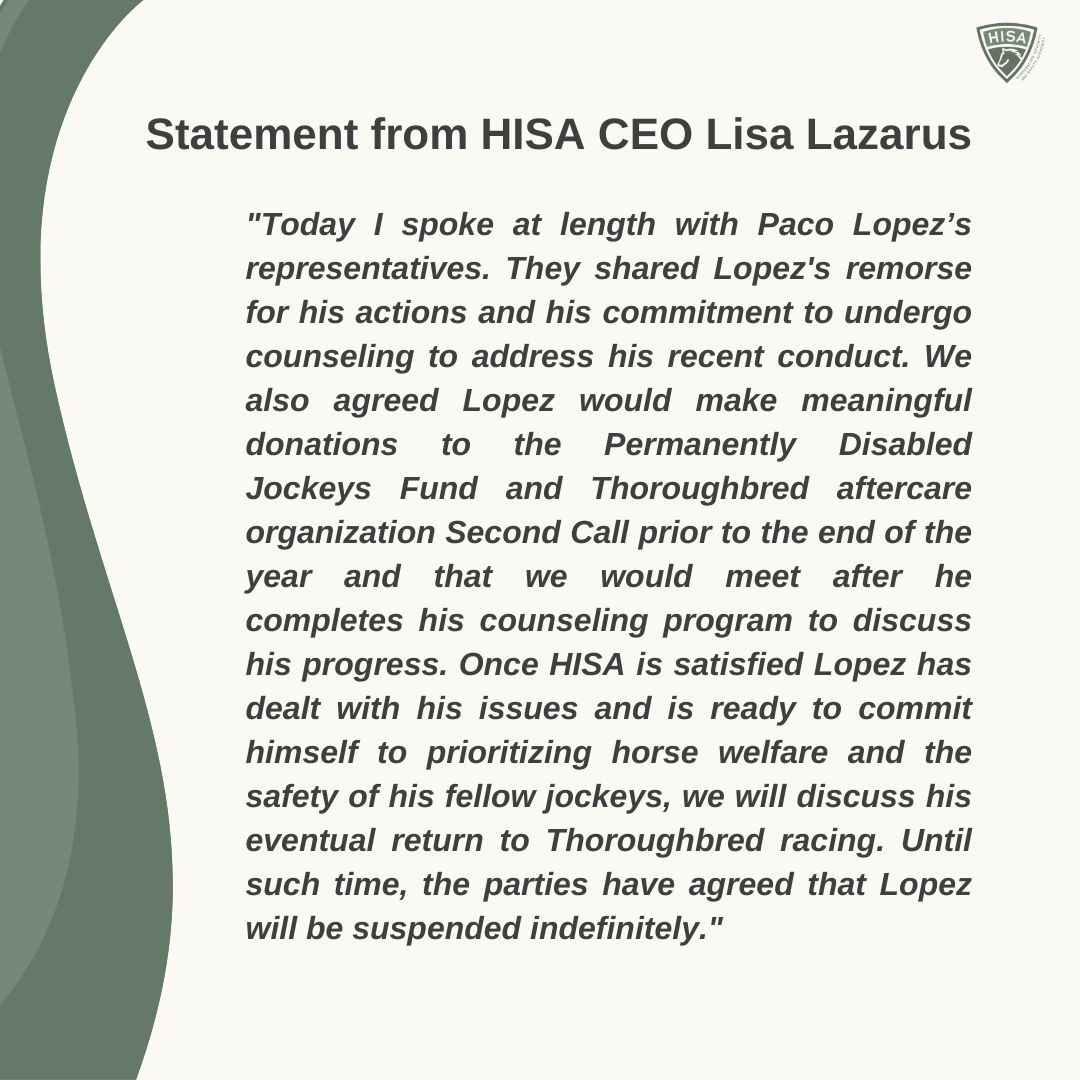 Statement from HISA CEO Lisa Lazarus
"Today I spoke at length with Paco Lopez’s representatives. They shared Lopez's remorse for his actions and his commitment to undergo counseling to address his recent conduct. We also agreed Lopez would make meaningful donations to the Permanently Disabled Jockeys Fund and Thoroughbred aftercare organization Second Call prior to the end of the year and that we would meet after he completes his counseling program to discuss his progress. Once HISA is satisfied Lopez has dealt with his issues and is ready to commit himself to prioritizing horse welfare and the safety of his fellow jockeys, we will discuss his eventual return to Thoroughbred racing. Until such time, the parties have agreed that Lopez will be suspended indefinitely."