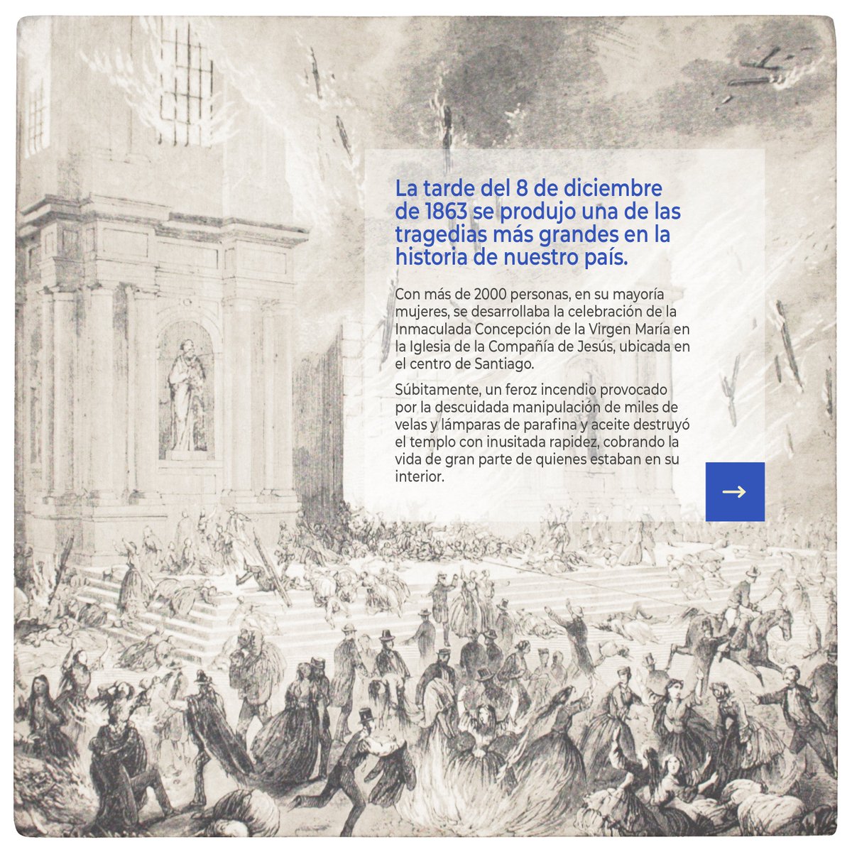 Senado_Chile's tweet photo. CONMEMORACIÓN #8D | ¿Qué pasó el 8 de diciembre de 1863?

El 8 de diciembre de 1863 se produjo una de las tragedias más grandes en la historia de nuestro país.

Esa tarde, durante la celebración de la Inmaculada Concepción de la Virgen María, un incendio destruyó la Iglesia de la Compañía de Jesús, emplazada en ese entonces en los actuales jardines de la sede del Congreso Nacional en Santiago.

A causa de la ferocidad de las llamas, cerca de 2.000 personas, en su mayoría mujeres, perdieron la vida.

A 161 años de esta tragedia, este domingo 8 de diciembre, de 18:00 a 19:00 horas, les invitamos a conmemorar a las víctimas de este doloroso y trágico suceso.

Las y los esperamos.