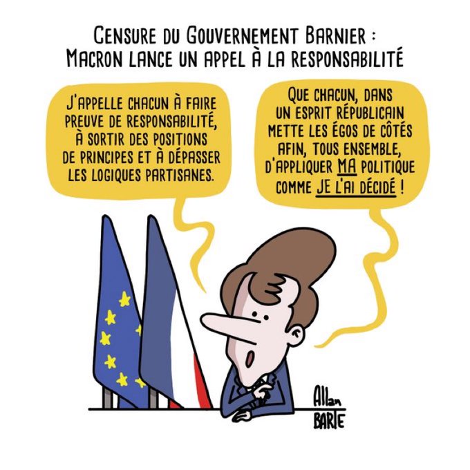 Dessin d’Allan Barte : Titre : Censure du Gouvernement Barnier : Macron lance un appel à la responsabilité Macron, solennel, flanqué des drapeaux français et européen : - J’appelle chacun à faire preuve de responsabilité, à sortir des positions de principes et à dépasser les logiques partisanes.- Que chacun, dans un esprit républicain mette les égos de côtés afin, tous ensemble, d’appliquer MA politique comme JE l’ai décidé !