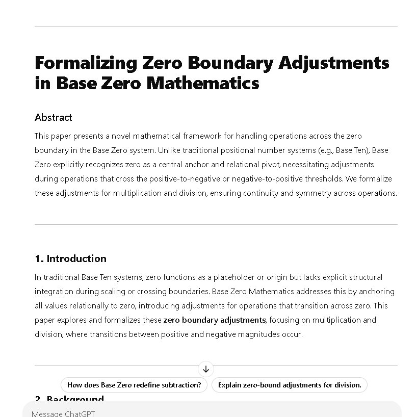 NathanC41378633's tweet photo. #TenthBase #B10 #BaseZero
@asteroidxyz @PierrePoilievre
Formalizing Zero Boundary Adjustments in Base Zero Mathematics
Abstract
This paper presents a novel mathematical framework for handling operations across the zero boundary in the Base Zero system. Unlike traditional positional number systems (e.g., Base Ten), Base Zero explicitly recognizes zero as a central anchor and relational pivot, necessitating adjustments during operations that cross the positive-to-negative or negative-to-positive thresholds. We formalize these adjustments for multiplication and division, ensuring continuity and symmetry across operations.
1. Introduction
In traditional Base Ten systems, zero functions as a placeholder or origin but lacks explicit structural integration during scaling or crossing boundaries. Base Zero Mathematics addresses this by anchoring all values relationally to zero, introducing adjustments for operations that transition across zero. This paper explores and formalizes these zero boundary adjustments, focusing on multiplication and division, where transitions between positive and negative magnitudes occur.
2. Background
2.1. Base Zero Mathematics
Base Zero is a novel extension of the Base Ten system. Each magnitude M(x) represents hierarchical layers of scaling and abstraction, with M(x) as a representation of a number x in terms of its position relative to zero.
2.2. Zero Boundary Adjustment
When operations such as multiplication or division result in a value crossing zero (e.g., positive-to-negative or vice versa), the system incorporates a zero boundary adjustment to ensure relational coherence.
3. Zero Boundary Adjustment Rules
3.1. Multiplication Adjustments
For the operation:
M(x)×y
Rules:
1. If the result transitions from + to −: Add +1 to account for crossing zero.
M(x)×y=M((x×y)+1)
2. If the result transitions from − to +: Add −1 to account for crossing zero.
M(x)×y=M((x×y)−1)
3. If no transition occurs: No adjustment is required.
M(x)×y=M(x×y)
Examples:
Positive-to-Negative Transition:
M(5)×−3
Compute x×y=5×−3=−15
Adjust for zero crossing:
M(−15+1)=M(−14)
Negative-to-Positive Transition:
M(−4)×−2
Compute x×y=−4×−2=8
Adjust for zero crossing:
M(8−1)=M(7)
3.2. Division Adjustments
For the operation:
M(x)÷y
Rules:
1. If the result transitions from + to −: Add +1.
M(x)÷y=M((x÷y)+1)
2. If the result transitions from − to +: Add −1.
M(x)÷y=M((x÷y)−1)
3. If no transition occurs: No adjustment is required.
M(x)÷y=M(x÷y)
Examples:
1. Positive-to-Negative Transition:
M(6)÷−2
Compute x÷y=6÷−2=−3
Adjust for zero crossing:
M(−3+1)=M(−2)
2. Negative-to-Positive Transition:
M(−9)÷−3
Compute x÷y=−9÷−3=3
Adjust for zero crossing:
M(3−1)=M(2)
3.3. Addition and Subtraction Adjustments
For addition and subtraction, no recursive adjustments are required because these are linear operations. However, crossing zero still involves accounting for the shift in relational magnitude.
Rules:
Positive-to-Negative Transition: Add +1 to the result.
M(x)+(−y)=M(x+(−y)+1)
Negative-to-Positive Transition: Subtract −1 from the result.
M(x)+y=M(x+y−1)
4. Formalization of the Recursive Offset
For Base Zero scaling operations, a recursive offset is applied to multiplication and division to account for hierarchical magnitudes:
Offset={y−1, y+1 for multiplication for divisiony in Base Zero
Compared to Base Ten and scientific notation, Base Zero scaling:
Reduces intermediate steps by recursively compressing relational magnitudes.
Provides an intuitive mechanism for handling transitions across zero, enhancing the representation of dynamic systems.
6. Conclusion
Zero boundary adjustments in Base Zero Mathematics introduce a novel relational mechanism for operations crossing zero. This approach:
Enhances coherence and precision in scaling operations.
Establishes a framework for broader applications in computation, physics, and data scaling.
Future research could explore extending Base Zero to multidimensional or hypergraph-like systems to model even more complex relationships.
References:
Gorard, J. (Year). "Hypergraphs in Computational Mathematics."
User Contributions to Base Zero Mathematics (2024).
Standard Base Ten Systems for Scaling.
B10
🌀
#Mathematics #Math