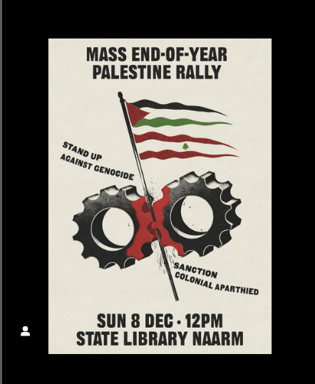 SUNDAY MASS RALLY NAARM / MELBOURNE

Not last rally for year but large mobilisation before  holidays. Organise union &amp; political contingents. Come from outer suburbs &amp; rural areas 

ALL OUT FOR PALESTINE ON ANNIVERSARY OF FIRST INTIFADA

DEMAND SANCTIONS - STAND UP, TOOLS DOWN.